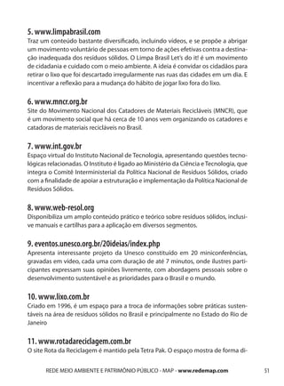 5. www.limpabrasil.com
Traz um conteúdo bastante diversificado, incluindo vídeos, e se propõe a abrigar
um movimento voluntário de pessoas em torno de ações efetivas contra a destina-
ção inadequada dos resíduos sólidos. O Limpa Brasil Let’s do it! é um movimento
de cidadania e cuidado com o meio ambiente. A ideia é convidar os cidadãos para
retirar o lixo que foi descartado irregularmente nas ruas das cidades em um dia. E
incentivar a reflexão para a mudança do hábito de jogar lixo fora do lixo.

6. www.mncr.org.br
Site do Movimento Nacional dos Catadores de Materiais Recicláveis (MNCR), que
é um movimento social que há cerca de 10 anos vem organizando os catadores e
catadoras de materiais recicláveis no Brasil.

7. www.int.gov.br
Espaço virtual do Instituto Nacional de Tecnologia, apresentando questões tecno-
lógicas relacionadas. O Instituto é ligado ao Ministério da Ciência e Tecnologia, que
integra o Comitê Interministerial da Política Nacional de Resíduos Sólidos, criado
com a finalidade de apoiar a estruturação e implementação da Política Nacional de
Resíduos Sólidos.

8. www.web-resol.org
Disponibiliza um amplo conteúdo prático e teórico sobre resíduos sólidos, inclusi-
ve manuais e cartilhas para a aplicação em diversos segmentos.

9. eventos.unesco.org.br/20ideias/index.php
Apresenta interessante projeto da Unesco constituído em 20 miniconferências,
gravadas em vídeo, cada uma com duração de até 7 minutos, onde ilustres parti-
cipantes expressam suas opiniões livremente, com abordagens pessoais sobre o
desenvolvimento sustentável e as prioridades para o Brasil e o mundo.

10. www.lixo.com.br
Criado em 1996, é um espaço para a troca de informações sobre práticas susten-
táveis na área de resíduos sólidos no Brasil e principalmente no Estado do Rio de
Janeiro

11. www.rotadareciclagem.com.br
O site Rota da Reciclagem é mantido pela Tetra Pak. O espaço mostra de forma di-


       REDE MEIO AMBIENTE E PATRIMÔNIO PÚBLICO - MAP - www.redemap.com                  51
 