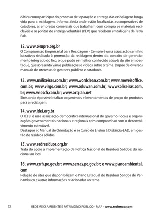 dática como participar do processo de separação e entrega das embalagens longa
     vida para a reciclagem. Informa ainda onde estão localizadas as cooperativas de
     catadores, as empresas comerciais que trabalham com compra de materiais reci-
     cláveis e os pontos de entrega voluntária (PEV) que recebem embalagens da Tetra
     Pak.

     12. www.cempre.org.br
     O Compromisso Empresarial para Reciclagem - Cempre é uma associação sem fins
     lucrativos dedicada à promoção da reciclagem dentro do conceito de gerencia-
     mento integrado do lixo, o que pode ser melhor conhecido através do site em des-
     taque, que apresenta várias publicações e vídeos sobre o tema. Dispõe de diversos
     manuais de interesse de gestores públicos e catadores.

     13. www.unilixeiras.com.br; www.wordclean.com.br; www.moveisoffice.
     com.br; www.virgo.com.br; www.soluwan.com.br; www.solixeiras.com.
     br; www.velosch.com.br; www.artplan.net
     Sites onde é possível realizar orçamentos e levantamentos de preços de produtos
     para a reciclagem.

     14. www.iclei.org.br
     O ICLEI é uma associação democrática internacional de governos locais e organi-
     zações governamentais nacionais e regionais com compromisso com o desenvol-
     vimento sutentável.
     Destaque ao Manual de Orientação e ao Curso de Ensino à Distância-EAD, em ges-
     tão de resíduos sólidos.

     15. www.eadresíduos.org.br
     Trata do apoio a implementação da Política Nacional de Resíduos Sólidos: do na-
     cional ao local.

     16. www.cprh.pe.gov.br; www.semas.pe.gov.br; e www.planoambiental.
     com
     Relação de sites que disponibilizam o Plano Estadual de Resíduos Sólidos de Per-
     nambuco e outras informações relacionadas ao tema.




52          REDE MEIO AMBIENTE E PATRIMÔNIO PÚBLICO - MAP - www.redemap.com
 