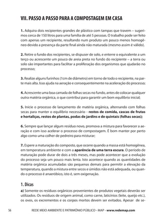 VII. PASSO A PASSO PARA A COMPOSTAGEM EM CASA
     1. Adquira dois recipientes grandes de plástico com tampas que travem – sugeri-
     mos cerca de 150 litros para uma família de até 5 pessoas. O trabalho pode ser feito
     com apenas um recipiente, resultando num produto um pouco menos homogê-
     neo devido a presença da parte final ainda não maturada (mesmo assim é válido).

     2. Retire o fundo dos recipientes, se dispuser de solo, e enterre o equivalente a um
     terço ou acrescente um pouco de areia preta no fundo do recipiente – a terra ou
     solo são importantes para facilitar a proliferação dos organismos que ajudarão no
     processo;

     3. Realize alguns furinhos (1cm de diâmetro) em torno de todo o recipiente, na par-
     te mais alta. Isso ajuda na aeração e consequentemente na aceleração do processo;

     4. Acrescente uma boa camada de folhas secas no fundo, antes de colocar qualquer
     outra matéria orgânica, o que contribui para garantir um bom equilíbrio inicial;

     5. Inicie o processo de lançamento de matéria orgânica, alternando com folhas
     secas para manter o equilíbrio necessário - restos de comida, cascas de frutas
     e hortaliças, restos de plantas, podas de jardins e de quintais (folhas secas);

     6. Sempre que lançar algum resíduo novo, promova a mistura para favorecer a ae-
     ração e com isso acelerar o processo de compostagem. É bom manter por perto
     algo como uma colher de pedreiro para misturar;

     7. Espere a maturação do composto, que ocorre quando a massa está homogênea,
     em temperatura ambiente e com a aparência de uma terra escura. O período de
     maturação pode durar de dois a três meses, mas pode acontecer que a evolução
     do processo seja um pouco mais lenta. Isto acontece quando as quantidades de
     matéria orgânica acumuladas são pequenas demais para permitir a elevação da
     temperatura, quando a mistura entre secos e úmidos não está adequada, ou quan-
     do o processo é anaeróbico, isto é, sem oxigenação.

     1. Dicas
     a) Somente os resíduos orgânicos provenientes de produtos vegetais deverão ser
     utilizados. Os resíduos de origem animal, como carne, laticínios (leite, queijo etc.),
     os ovos, os excrementos e os corpos mortos devem ser evitados. Apesar de se-

56          REDE MEIO AMBIENTE E PATRIMÔNIO PÚBLICO - MAP - www.redemap.com
 