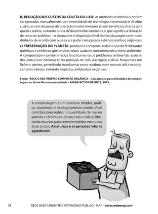 b) REDUÇÃO DOS CUSTOS DA COLETA DO LIXO: as unidades residenciais podem
     ser operadas manualmente, sem necessidade de tecnologia mecanizada e de altos
     custos, e com despesas de operação muitos menores e com benefícios diretos para
     quem a realiza, evitando ainda deslocamentos onerosos, o que significa a liberação
     de recursos públicos – o transporte e disposição final do lixo são pagos com nosso
     dinheiro, de acordo com o peso, e a parte mais pesada está nos resíduos orgânicos;
     c) PRESERVAÇÃO DO PLANETA: produzir o composto reduz o uso de fertilizantes
     químicos e sintéticos que, muitas vezes, acabam contaminando o meio ambiente.
     A compostagem também reduz drasticamente os problemas ambientais associa-
     dos com o lixo: diminuição da poluição do solo, das águas e do ar, frequentes nos
     lixões e aterros, permitindo transformar esses resíduos num recurso útil e ecologi-
     camente valioso, evitando impactos ambientais negativos.

     Fonte: “FAÇA O SEU PRÓPRIO COMPOSTO ORGÂNICO – Guia prático para atividades de compos-
     tagem no domicílio e na comunidade – ASPAN/ACTION RE-BUTS, 2003.




             A compostagem é um processo simples, práti-
             co, econômico e ecologicamente correto. Você
             contribui para reduzir a quantidade de lixo no
             planeta e diminui os custos com a coleta, libe-
             rando recursos para serem investidos em outras
             áreas sociais. A natureza e as gerações futuras
             agradecem!




58          REDE MEIO AMBIENTE E PATRIMÔNIO PÚBLICO - MAP - www.redemap.com
 