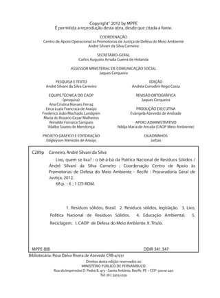 Copyright© 2012 by MPPE
              É permitida a reprodução desta obra, desde que citada a fonte.

                                         COORDENAÇÃO
        Centro de Apoio Operacional às Promotorias de Justiça de Defesa do Meio Ambiente
                                 André Silvani da Silva Carneiro

                                       SECRETÁRIO-GERAL
                             Carlos Augusto Arruda Guerra de Holanda

                        ASSESSOR MINISTERIAL DE COMUNICAÇÃO SOCIAL
                                      Jaques Cerqueira

              PESQUISA E TEXTO                                          EDIÇÃO
         André Silvani da Silva Carneiro                       Andréa Corradini Rego Costa

           EQUIPE TÉCNICA DO CAOP                                 REVISÃO ORTOGRÁFICA
                    (pesquisa)                                       Jaques Cerqueira
           Ana Cristina Novaes Ferraz
         Erica Luzia Francisca de Araújo                         PRODUÇÃO EXECUTIVA
       Frederico João Machado Lundgren                        Evângela Azevedo de Andrade
        Maria do Rozario Cezar Malheiros
           Ronaldo Fonseca Sampaio                               APOIO ADMINISTRATIVO
          Vilalba Soares de Mendonça                  Nildja Maria de Arruda (CAOP Meio Ambiente)

       PROJETO GRÁFICO E EDITORAÇÃO                                    QUADRINHOS
         Edgleyson Menezes de Araújo                                      Jarbas


 C289p     Carneiro, André Silvani da Silva
              Lixo, quem se lixa? : o bê-á-bá da Política Nacional de Resíduos Sólidos /
           André Silvani da Silva Carneiro ; Coordenação Centro de Apoio às
           Promotorias de Defesa do Meio Ambiente - Recife : Procuradoria Geral de
           Justiça, 2012.
               68 p. : il. ; 1 CD-ROM.




                     1. Resíduos sólidos, Brasil. 2. Resíduos sólidos, legislação. 3. Lixo,
 	          Política Nacional de Resíduos Sólidos.                4. Educação Ambiental.       5.
 	          Reciclagem. I. CAOP de Defesa do Meio Ambiente. II. Título.




 MPPE-BIB                                                              DDIR 341.347
Bibliotecária: Rosa Dalva Rivera de Azevedo CRB-4/931
                                Direitos desta edição reservados ao
                             MINISTÉRIO PÚBLICO DE PERNAMBUCO
             Rua do Imperador D. Pedro II, 473 - Santo Antônio, Recife, PE – CEP: 50010-240
                                           Tel: (81) 3303.1259
 