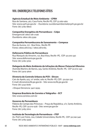 VIII. ENDEREÇOS E TELEFONES ÚTEIS

     Agência Estadual de Meio Ambiente – CPRH
     Rua de Santana, 367, Casa Forte, Recife-PE, CEP 52.060-460
     Site: www.cprh.pe.gov.br - Ouvidoria: ouvidoriaambiental@cprh.pe.gov.br
     Fone: (81) 3182-8800

     Companhia Energética de Pernambuco – Celpe
     Emergencial: 0800 081 0196
     Ouvidoria: 0800 282.5599

     Companhia Pernambucana de Saneamento – Compesa
     Rua da Aurora, 777 - Boa Vista , Recife-PE
     Fones: 0800.0810195 / 0800.0810185

     Defensoria Pública de Pernambuco
     Rua Marquês do Amorim, 127, Boa Vista, Recife–PE, CEP: 50.070-330
     Site: www.defensoria.pe.gov.br
     Fone: (81) 3182-3700

     Delegacia do Meio Ambiente de Infrações de Menor Potencial Ofensivo
     Avenida Martins de Barros, 593, Santo Antônio, Recife–PE, CEP 50.010-240
     Fone: (81) 3419-3600

     Diretoria de Controle Urbano da PCR – Dircon
     Cais do Apolo, 925, 12º andar, sala 16, Recife–PE, CEP: 50.030-230
     E-mail: dircon@recife.pe.gov.br - Site www.recife.pe.gov.br
     Fone: (81) 3232-8787
     • Disque Denúncia: 3421-9595

     Empresa Brasileira de Correios e Telégrafos – ECT
     Site: www.correios.com.br

     Governo de Pernambuco
     Palácio do Campo das Princesas – Praça da República, s/n, Santo Antônio,
     Recife–PE, CEP: 50.010-928 - Site: www.pe.gov.br
     Fone: (81) 3183-7610

     Instituto de Tecnologia de Pernambuco – ITEP
     Av. Prof. Luiz Freire, 700, Cidade Universitária, Recife-PE, CEP: 50.740-540
     Fone: (81) 3183-4399

60          REDE MEIO AMBIENTE E PATRIMÔNIO PÚBLICO - MAP - www.redemap.com
 