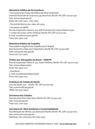 Ministério Público de Pernambuco
• Promotoria de Justiça de Defesa do Meio Ambiente
Avenida Visconde de Suassuna, 99, Boa Vista, Recife–PE, CEP: 50.050-540
Site: www.mp.pe.gov.br
Fone: (81) 3182-7452 / 3182-7449
• Central de Denúncias: 0800 281 9455
• Ouvidoria do MPPE
Rua do Imperador Pedro II, 473, Edf. Promotor de Justiça Roberto Lyra
1º andar do anexo, Santo Antônio, Recife–PE, CEP: 50.010-240
E-mail: ouvidor@mp.pe.gov.br
Fone: (81) 3303-1245

Ministério Público do Trabalho
Procuradoria Regional do Trabalho da 6ª Região
Rua Quarenta e Oito, 600, Espinheiro, Recife-PE, CEP: 52.050-380
Site: www.prt6.mpt.gov.br
Fone: (81) 2101-3200

Ordem dos Advogados do Brasil – OAB/PE
Rua do Imperador Pedro II, 235, Santo Antônio, Recife–PE, CEP: 50.010-240
Site: www.oabpe.org.br
Fone: (81) 3424-1012
• Ouvidoria
E-mail: ouvidoria@oabpe.org.br
Fone: (81) 3424-1012

Prefeitura da Cidade do Recife
Cais do Apolo, 925 – Recife–PE, CEP: 50.030-230
Site: www.recife.pe.gov.br
PABX: (81) 3232-8000

Secretaria das Cidades
Rua Gervásio Pires, Boa Vista, Recife-PE, CEP: 50.050-070
Site: www.pe.gov.br
Fone: (81) 3181-3319

Secretaria de Meio Ambiente e Sustentabilidade
Rua Marquês de Olinda, 222, Bairro do Recife, Recife -PE, CEP: 50.030-000
Site: www.semas.pe.gov.br
Telefones: (81) 3183-5502 (81) 3183-5509


      REDE MEIO AMBIENTE E PATRIMÔNIO PÚBLICO - MAP - www.redemap.com       61
 