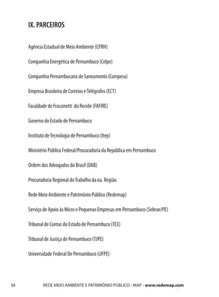 IX. PARCEIROS

     Agência Estadual de Meio Ambiente (CPRH)

     Companhia Energética de Pernambuco (Celpe)

     Companhia Pernambucana de Saneamento (Compesa)

     Empresa Brasileira de Correios e Telégrafos (ECT)

     Faculdade de Frassinetti do Recide (FAFIRE)

     Governo do Estado de Pernambuco

     Instituto de Tecnologia de Pernambuco (Itep)

     Ministério Público Federal/Procuradoria da República em Pernambuco

     Ordem dos Advogados do Brasil (OAB)

     Procuradoria Regional do Trabalho da 6a. Região

     Rede Meio Ambiente e Patrimônio Público (Redemap)

     Serviço de Apoio às Micro e Pequenas Empresas em Pernambuco (Sebrae/PE)

     Tribunal de Contas do Estado de Pernambuco (TCE)

     Tribunal de Justiça de Pernambuco (TJPE)

     Universidade Federal De Pernambuco (UFPE)




64           REDE MEIO AMBIENTE E PATRIMÔNIO PÚBLICO - MAP - www.redemap.com
 