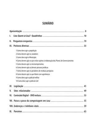 SUMÁRIO

Apresentação ...................................................................................................................... 8
I.    Lixo: Quem se Lixa? - Quadrinhos .............................................................................. 10
II. Perguntas e respostas .................................................................................................. 19
III. Posturas diversas ....................................................................................................... 33
           1 Como deve agir a população
           2 Como devem agir os catadores
           3 Como deve agir o Município
           4 Como devem agir os que estão sujeitos à elaboração dos Planos de Gerenciamento
           5 Como devem agir os microempresários
           6 Como devem agir as demais pessoas jurídicas
           7 Como devem agir os geradores de resíduos perigosos
           8 Como devem agir os que lidam com agrotóxicos
           9 Como deve agir o policial militar
           10 Como deve agir o policial civil

IV.	Legislação ................................................................................................................. 41
V.	 Sites relacionados ................................................................................................... 49
VI. Conteúdo Digital - DVD incluso ................................................................................. 53
VII. Passo a passo da compostagem em casa .............................................................. 55
VIII.	Endereços e telefones úteis .................................................................................... 59
IX.	Parceiros ..................................................................................................................... 63
 