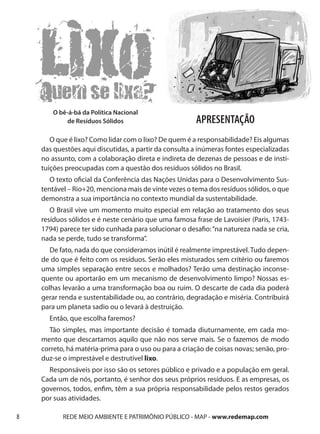 O bê-á-bá da Política Nacional
           de Resíduos Sólidos                         APRESENTAÇÃO
       O que é lixo? Como lidar com o lixo? De quem é a responsabilidade? Eis algumas
    das questões aqui discutidas, a partir da consulta a inúmeras fontes especializadas
    no assunto, com a colaboração direta e indireta de dezenas de pessoas e de insti-
    tuições preocupadas com a questão dos resíduos sólidos no Brasil.
       O texto oficial da Conferência das Nações Unidas para o Desenvolvimento Sus-
    tentável – Rio+20, menciona mais de vinte vezes o tema dos resíduos sólidos, o que
    demonstra a sua importância no contexto mundial da sustentabilidade.
       O Brasil vive um momento muito especial em relação ao tratamento dos seus
    resíduos sólidos e é neste cenário que uma famosa frase de Lavoisier (Paris, 1743-
    1794) parece ter sido cunhada para solucionar o desafio: “na natureza nada se cria,
    nada se perde, tudo se transforma”.
       De fato, nada do que consideramos inútil é realmente imprestável. Tudo depen-
    de do que é feito com os resíduos. Serão eles misturados sem critério ou faremos
    uma simples separação entre secos e molhados? Terão uma destinação inconse-
    quente ou aportarão em um mecanismo de desenvolvimento limpo? Nossas es-
    colhas levarão a uma transformação boa ou ruim. O descarte de cada dia poderá
    gerar renda e sustentabilidade ou, ao contrário, degradação e miséria. Contribuirá
    para um planeta sadio ou o levará à destruição.
      Então, que escolha faremos?
      Tão simples, mas importante decisão é tomada diuturnamente, em cada mo-
    mento que descartamos aquilo que não nos serve mais. Se o fazemos de modo
    correto, há matéria-prima para o uso ou para a criação de coisas novas; senão, pro-
    duz-se o imprestável e destrutível lixo.
      Responsáveis por isso são os setores público e privado e a população em geral.
    Cada um de nós, portanto, é senhor dos seus próprios resíduos. E as empresas, os
    governos, todos, enfim, têm a sua própria responsabilidade pelos restos gerados
    por suas atividades.

8          REDE MEIO AMBIENTE E PATRIMÔNIO PÚBLICO - MAP - www.redemap.com
 
