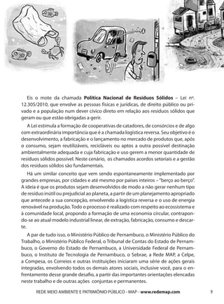 Eis o mote da chamada Política Nacional de Resíduos Sólidos – Lei nº.
12.305/2010, que envolve as pessoas físicas e jurídicas, de direito público ou pri-
vado e a população num dever cívico direto em relação aos resíduos sólidos que
geram ou que estão obrigadas a gerir.
   A Lei estimula a formação de cooperativas de catadores, de consórcios e de algo
com extraordinária importância que é a chamada logística reversa. Seu objetivo é o
desenvolvimento, a fabricação e o lançamento no mercado de produtos que, após
o consumo, sejam reutilizáveis, recicláveis ou aptos a outra possível destinação
ambientalmente adequada e cuja fabricação e uso gerem a menor quantidade de
resíduos sólidos possível. Neste cenário, os chamados acordos setoriais e a gestão
dos resíduos sólidos são fundamentais.
    Há um similar conceito que vem sendo espontaneamente implementado por
grandes empresas, por cidades e até mesmo por países inteiros – “berço ao berço”.
A ideia é que os produtos sejam desenvolvidos de modo a não gerar nenhum tipo
de resíduo inútil ou prejudicial ao planeta, a partir de um planejamento apropriado
que antecede a sua concepção, envolvendo a logística reversa e o uso de energia
renovável na produção. Todo o processo é realizado com respeito ao ecossistema e
à comunidade local, propondo a formação de uma economia circular, contrapon-
do-se ao atual modelo industrial linear, de extração, fabricação, consumo e descar-
te.
   A par de tudo isso, o Ministério Público de Pernambuco, o Ministério Público do
Trabalho, o Ministério Público Federal, o Tribunal de Contas do Estado de Pernam-
buco, o Governo do Estado de Pernambuco, a Universidade Federal de Pernam-
buco, o Instituto de Tecnologia de Pernambuco, o Sebrae, a Rede MAP, a Celpe,
a Compesa, os Correios e outras instituições iniciaram uma série de ações gerais
integradas, envolvendo todos os demais atores sociais, inclusive você, para o en-
frentamento desse grande desafio, a partir das importantes orientações elencadas
neste trabalho e de outras ações conjuntas e permanentes.

       REDE MEIO AMBIENTE E PATRIMÔNIO PÚBLICO - MAP - www.redemap.com                9
 