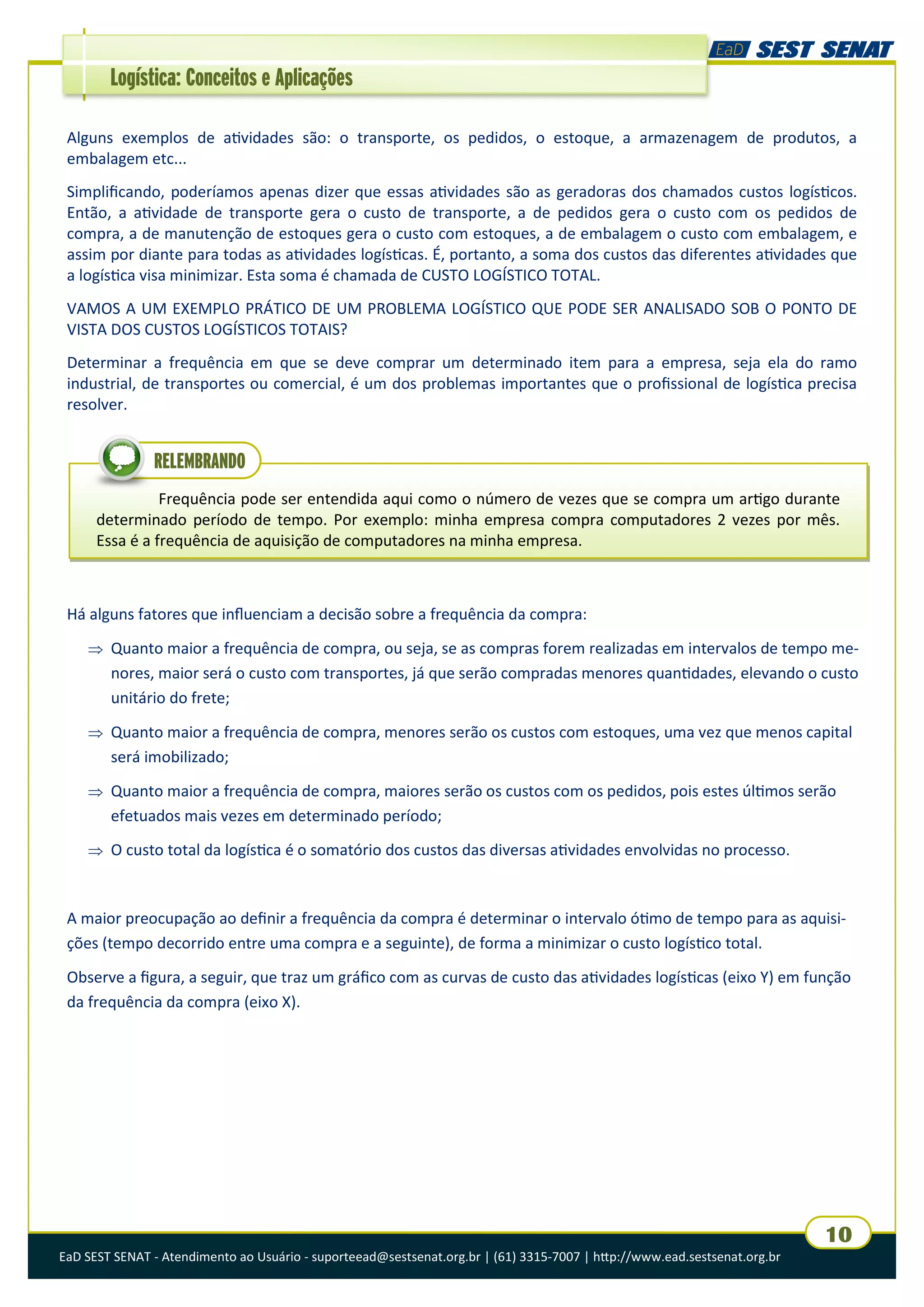 EaD SEST SENAT - Atendimento ao Usuário - suporteead@sestsenat.org.br | (61) 3315-7007 | http://www.ead.sestsenat.org.br
10
Logística: Conceitos e Aplicações
Alguns exemplos de atividades são: o transporte, os pedidos, o estoque, a armazenagem de produtos, a
embalagem etc...
Simplificando, poderíamos apenas dizer que essas atividades são as geradoras dos chamados custos logísticos.
Então, a atividade de transporte gera o custo de transporte, a de pedidos gera o custo com os pedidos de
compra, a de manutenção de estoques gera o custo com estoques, a de embalagem o custo com embalagem, e
assim por diante para todas as atividades logísticas. É, portanto, a soma dos custos das diferentes atividades que
a logística visa minimizar. Esta soma é chamada de CUSTO LOGÍSTICO TOTAL.
VAMOS A UM EXEMPLO PRÁTICO DE UM PROBLEMA LOGÍSTICO QUE PODE SER ANALISADO SOB O PONTO DE
VISTA DOS CUSTOS LOGÍSTICOS TOTAIS?
Determinar a frequência em que se deve comprar um determinado item para a empresa, seja ela do ramo
industrial, de transportes ou comercial, é um dos problemas importantes que o profissional de logística precisa
resolver.
Frequência pode ser entendida aqui como o número de vezes que se compra um artigo durante
determinado período de tempo. Por exemplo: minha empresa compra computadores 2 vezes por mês.
Essa é a frequência de aquisição de computadores na minha empresa.
RELEMBRANDO
Há alguns fatores que influenciam a decisão sobre a frequência da compra:
 Quanto maior a frequência de compra, ou seja, se as compras forem realizadas em intervalos de tempo me-
nores, maior será o custo com transportes, já que serão compradas menores quantidades, elevando o custo
unitário do frete;
 Quanto maior a frequência de compra, menores serão os custos com estoques, uma vez que menos capital
será imobilizado;
 Quanto maior a frequência de compra, maiores serão os custos com os pedidos, pois estes últimos serão
efetuados mais vezes em determinado período;
 O custo total da logística é o somatório dos custos das diversas atividades envolvidas no processo.
A maior preocupação ao definir a frequência da compra é determinar o intervalo ótimo de tempo para as aquisi-
ções (tempo decorrido entre uma compra e a seguinte), de forma a minimizar o custo logístico total.
Observe a figura, a seguir, que traz um gráfico com as curvas de custo das atividades logísticas (eixo Y) em função
da frequência da compra (eixo X).
 