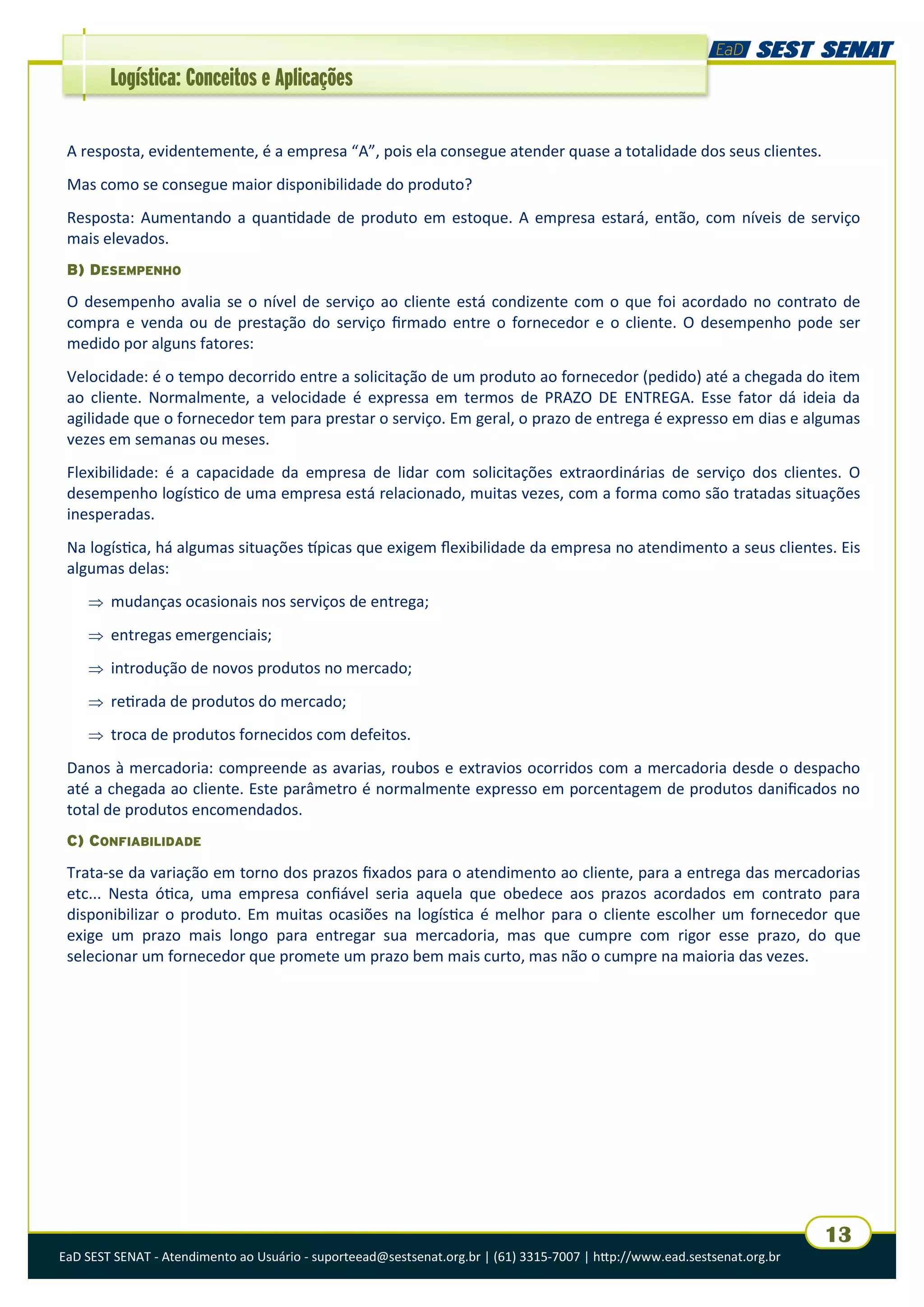 EaD SEST SENAT - Atendimento ao Usuário - suporteead@sestsenat.org.br | (61) 3315-7007 | http://www.ead.sestsenat.org.br
13
Logística: Conceitos e Aplicações
A resposta, evidentemente, é a empresa “A”, pois ela consegue atender quase a totalidade dos seus clientes.
Mas como se consegue maior disponibilidade do produto?
Resposta: Aumentando a quantidade de produto em estoque. A empresa estará, então, com níveis de serviço
mais elevados.
B) DESEMPENHO
O desempenho avalia se o nível de serviço ao cliente está condizente com o que foi acordado no contrato de
compra e venda ou de prestação do serviço firmado entre o fornecedor e o cliente. O desempenho pode ser
medido por alguns fatores:
Velocidade: é o tempo decorrido entre a solicitação de um produto ao fornecedor (pedido) até a chegada do item
ao cliente. Normalmente, a velocidade é expressa em termos de PRAZO DE ENTREGA. Esse fator dá ideia da
agilidade que o fornecedor tem para prestar o serviço. Em geral, o prazo de entrega é expresso em dias e algumas
vezes em semanas ou meses.
Flexibilidade: é a capacidade da empresa de lidar com solicitações extraordinárias de serviço dos clientes. O
desempenho logístico de uma empresa está relacionado, muitas vezes, com a forma como são tratadas situações
inesperadas.
Na logística, há algumas situações típicas que exigem flexibilidade da empresa no atendimento a seus clientes. Eis
algumas delas:
 mudanças ocasionais nos serviços de entrega;
 entregas emergenciais;
 introdução de novos produtos no mercado;
 retirada de produtos do mercado;
 troca de produtos fornecidos com defeitos.
Danos à mercadoria: compreende as avarias, roubos e extravios ocorridos com a mercadoria desde o despacho
até a chegada ao cliente. Este parâmetro é normalmente expresso em porcentagem de produtos danificados no
total de produtos encomendados.
C) CONFIABILIDADE
Trata-se da variação em torno dos prazos fixados para o atendimento ao cliente, para a entrega das mercadorias
etc... Nesta ótica, uma empresa confiável seria aquela que obedece aos prazos acordados em contrato para
disponibilizar o produto. Em muitas ocasiões na logística é melhor para o cliente escolher um fornecedor que
exige um prazo mais longo para entregar sua mercadoria, mas que cumpre com rigor esse prazo, do que
selecionar um fornecedor que promete um prazo bem mais curto, mas não o cumpre na maioria das vezes.
 