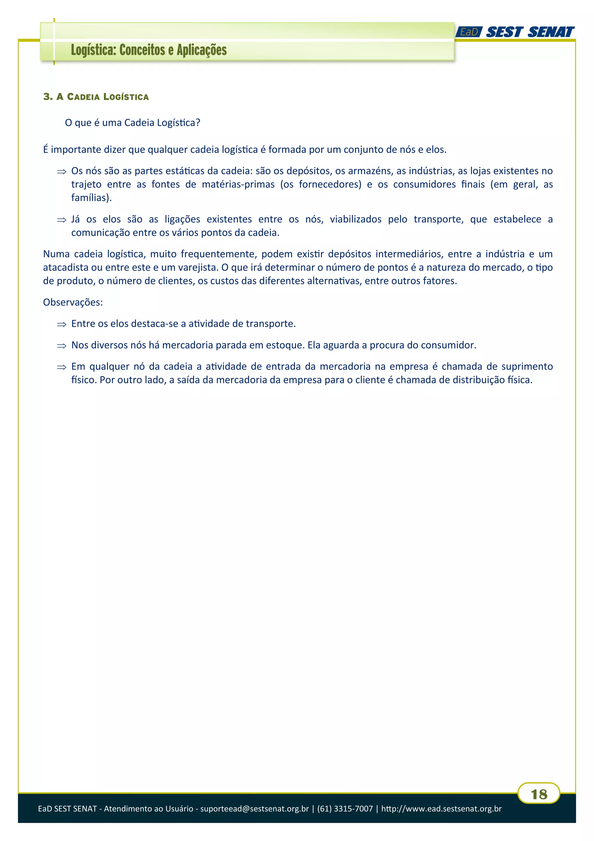 EaD SEST SENAT - Atendimento ao Usuário - suporteead@sestsenat.org.br | (61) 3315-7007 | http://www.ead.sestsenat.org.br
18
Logística: Conceitos e Aplicações
3. A CADEIA LOGÍSTICA
O que é uma Cadeia Logística?
É importante dizer que qualquer cadeia logística é formada por um conjunto de nós e elos.
 Os nós são as partes estáticas da cadeia: são os depósitos, os armazéns, as indústrias, as lojas existentes no
trajeto entre as fontes de matérias-primas (os fornecedores) e os consumidores finais (em geral, as
famílias).
 Já os elos são as ligações existentes entre os nós, viabilizados pelo transporte, que estabelece a
comunicação entre os vários pontos da cadeia.
Numa cadeia logística, muito frequentemente, podem existir depósitos intermediários, entre a indústria e um
atacadista ou entre este e um varejista. O que irá determinar o número de pontos é a natureza do mercado, o tipo
de produto, o número de clientes, os custos das diferentes alternativas, entre outros fatores.
Observações:
 Entre os elos destaca-se a atividade de transporte.
 Nos diversos nós há mercadoria parada em estoque. Ela aguarda a procura do consumidor.
 Em qualquer nó da cadeia a atividade de entrada da mercadoria na empresa é chamada de suprimento
físico. Por outro lado, a saída da mercadoria da empresa para o cliente é chamada de distribuição física.
 