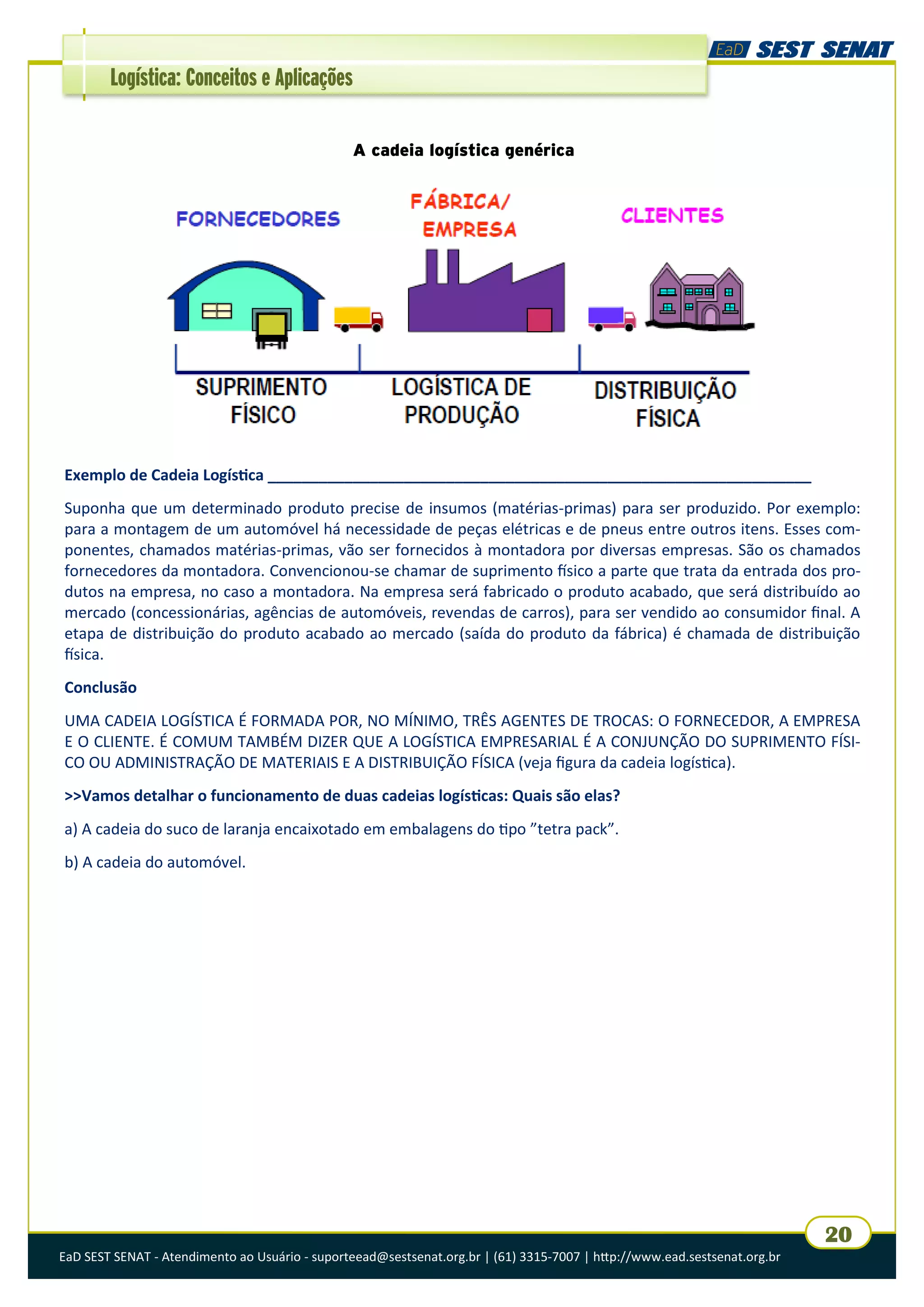 EaD SEST SENAT - Atendimento ao Usuário - suporteead@sestsenat.org.br | (61) 3315-7007 | http://www.ead.sestsenat.org.br
20
Logística: Conceitos e Aplicações
A cadeia logística genérica
Exemplo de Cadeia Logística ________________________________________________________________
Suponha que um determinado produto precise de insumos (matérias-primas) para ser produzido. Por exemplo:
para a montagem de um automóvel há necessidade de peças elétricas e de pneus entre outros itens. Esses com-
ponentes, chamados matérias-primas, vão ser fornecidos à montadora por diversas empresas. São os chamados
fornecedores da montadora. Convencionou-se chamar de suprimento físico a parte que trata da entrada dos pro-
dutos na empresa, no caso a montadora. Na empresa será fabricado o produto acabado, que será distribuído ao
mercado (concessionárias, agências de automóveis, revendas de carros), para ser vendido ao consumidor final. A
etapa de distribuição do produto acabado ao mercado (saída do produto da fábrica) é chamada de distribuição
física.
Conclusão
UMA CADEIA LOGÍSTICA É FORMADA POR, NO MÍNIMO, TRÊS AGENTES DE TROCAS: O FORNECEDOR, A EMPRESA
E O CLIENTE. É COMUM TAMBÉM DIZER QUE A LOGÍSTICA EMPRESARIAL É A CONJUNÇÃO DO SUPRIMENTO FÍSI-
CO OU ADMINISTRAÇÃO DE MATERIAIS E A DISTRIBUIÇÃO FÍSICA (veja figura da cadeia logística).
>>Vamos detalhar o funcionamento de duas cadeias logísticas: Quais são elas?
a) A cadeia do suco de laranja encaixotado em embalagens do tipo ”tetra pack”.
b) A cadeia do automóvel.
 