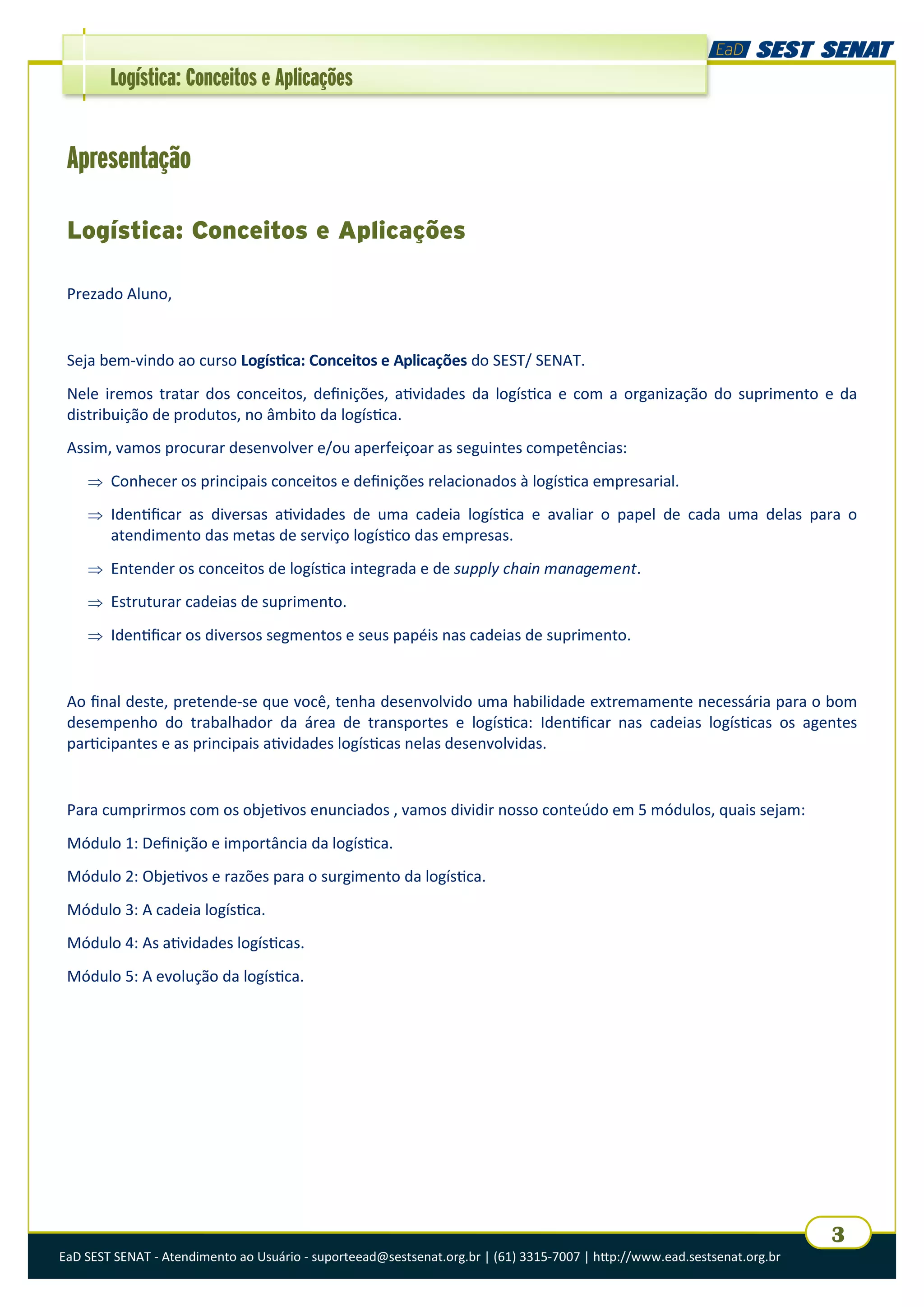 EaD SEST SENAT - Atendimento ao Usuário - suporteead@sestsenat.org.br | (61) 3315-7007 | http://www.ead.sestsenat.org.br
3
Logística: Conceitos e Aplicações
Apresentação
Logística: Conceitos e Aplicações
Prezado Aluno,
Seja bem-vindo ao curso Logística: Conceitos e Aplicações do SEST/ SENAT.
Nele iremos tratar dos conceitos, definições, atividades da logística e com a organização do suprimento e da
distribuição de produtos, no âmbito da logística.
Assim, vamos procurar desenvolver e/ou aperfeiçoar as seguintes competências:
 Conhecer os principais conceitos e definições relacionados à logística empresarial.
 Identificar as diversas atividades de uma cadeia logística e avaliar o papel de cada uma delas para o
atendimento das metas de serviço logístico das empresas.
 Entender os conceitos de logística integrada e de supply chain management.
 Estruturar cadeias de suprimento.
 Identificar os diversos segmentos e seus papéis nas cadeias de suprimento.
Ao final deste, pretende-se que você, tenha desenvolvido uma habilidade extremamente necessária para o bom
desempenho do trabalhador da área de transportes e logística: Identificar nas cadeias logísticas os agentes
participantes e as principais atividades logísticas nelas desenvolvidas.
Para cumprirmos com os objetivos enunciados , vamos dividir nosso conteúdo em 5 módulos, quais sejam:
Módulo 1: Definição e importância da logística.
Módulo 2: Objetivos e razões para o surgimento da logística.
Módulo 3: A cadeia logística.
Módulo 4: As atividades logísticas.
Módulo 5: A evolução da logística.
 