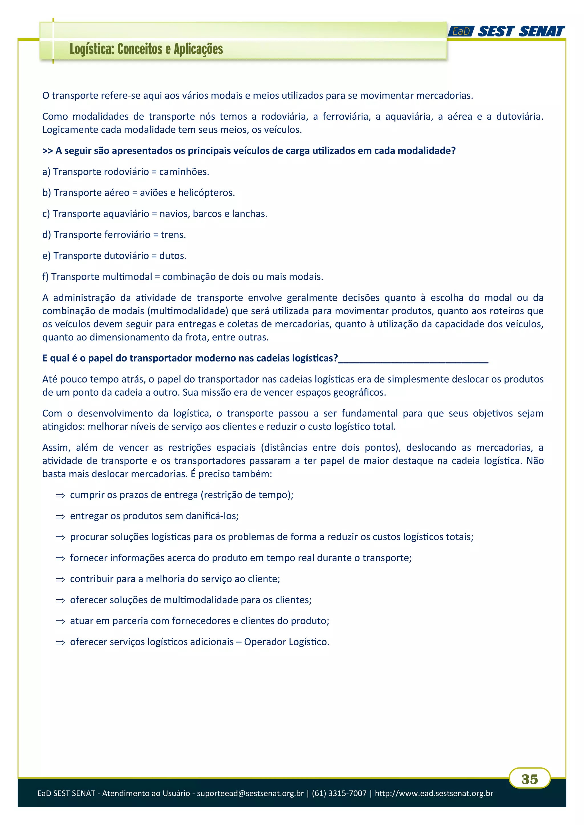 EaD SEST SENAT - Atendimento ao Usuário - suporteead@sestsenat.org.br | (61) 3315-7007 | http://www.ead.sestsenat.org.br
35
Logística: Conceitos e Aplicações
O transporte refere-se aqui aos vários modais e meios utilizados para se movimentar mercadorias.
Como modalidades de transporte nós temos a rodoviária, a ferroviária, a aquaviária, a aérea e a dutoviária.
Logicamente cada modalidade tem seus meios, os veículos.
>> A seguir são apresentados os principais veículos de carga utilizados em cada modalidade?
a) Transporte rodoviário = caminhões.
b) Transporte aéreo = aviões e helicópteros.
c) Transporte aquaviário = navios, barcos e lanchas.
d) Transporte ferroviário = trens.
e) Transporte dutoviário = dutos.
f) Transporte multimodal = combinação de dois ou mais modais.
A administração da atividade de transporte envolve geralmente decisões quanto à escolha do modal ou da
combinação de modais (multimodalidade) que será utilizada para movimentar produtos, quanto aos roteiros que
os veículos devem seguir para entregas e coletas de mercadorias, quanto à utilização da capacidade dos veículos,
quanto ao dimensionamento da frota, entre outras.
E qual é o papel do transportador moderno nas cadeias logísticas?____________________________
Até pouco tempo atrás, o papel do transportador nas cadeias logísticas era de simplesmente deslocar os produtos
de um ponto da cadeia a outro. Sua missão era de vencer espaços geográficos.
Com o desenvolvimento da logística, o transporte passou a ser fundamental para que seus objetivos sejam
atingidos: melhorar níveis de serviço aos clientes e reduzir o custo logístico total.
Assim, além de vencer as restrições espaciais (distâncias entre dois pontos), deslocando as mercadorias, a
atividade de transporte e os transportadores passaram a ter papel de maior destaque na cadeia logística. Não
basta mais deslocar mercadorias. É preciso também:
 cumprir os prazos de entrega (restrição de tempo);
 entregar os produtos sem danificá-los;
 procurar soluções logísticas para os problemas de forma a reduzir os custos logísticos totais;
 fornecer informações acerca do produto em tempo real durante o transporte;
 contribuir para a melhoria do serviço ao cliente;
 oferecer soluções de multimodalidade para os clientes;
 atuar em parceria com fornecedores e clientes do produto;
 oferecer serviços logísticos adicionais – Operador Logístico.
 