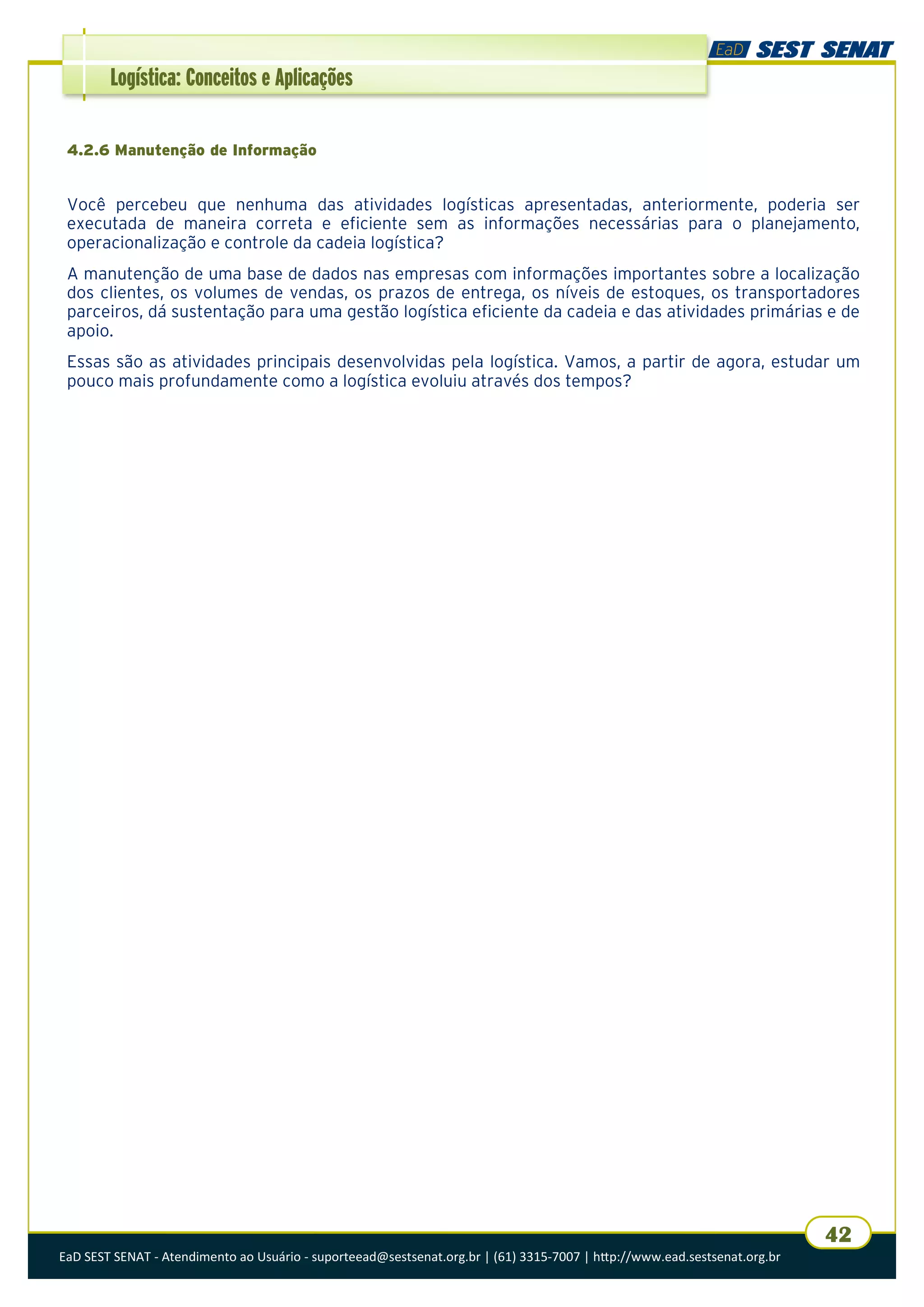 EaD SEST SENAT - Atendimento ao Usuário - suporteead@sestsenat.org.br | (61) 3315-7007 | http://www.ead.sestsenat.org.br
42
Logística: Conceitos e Aplicações
4.2.6 Manutenção de Informação
Você percebeu que nenhuma das atividades logísticas apresentadas, anteriormente, poderia ser
executada de maneira correta e eficiente sem as informações necessárias para o planejamento,
operacionalização e controle da cadeia logística?
A manutenção de uma base de dados nas empresas com informações importantes sobre a localização
dos clientes, os volumes de vendas, os prazos de entrega, os níveis de estoques, os transportadores
parceiros, dá sustentação para uma gestão logística eficiente da cadeia e das atividades primárias e de
apoio.
Essas são as atividades principais desenvolvidas pela logística. Vamos, a partir de agora, estudar um
pouco mais profundamente como a logística evoluiu através dos tempos?
 