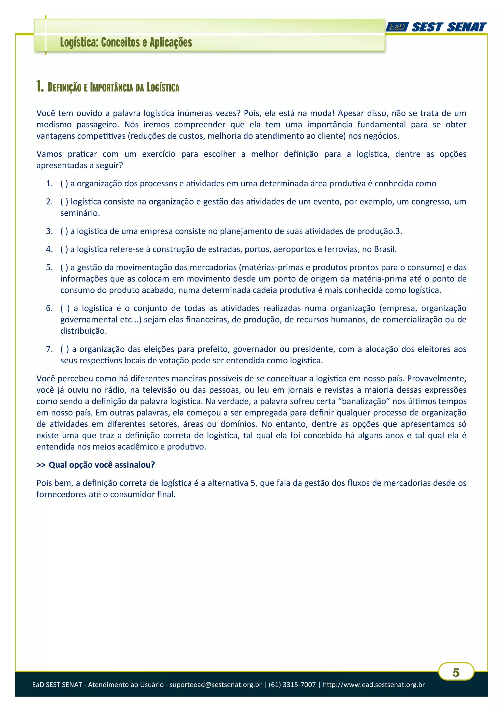 EaD SEST SENAT - Atendimento ao Usuário - suporteead@sestsenat.org.br | (61) 3315-7007 | http://www.ead.sestsenat.org.br
5
Logística: Conceitos e Aplicações
1. DEFINIÇÃO E IMPORTÂNCIA DA LOGÍSTICA
Você tem ouvido a palavra logística inúmeras vezes? Pois, ela está na moda! Apesar disso, não se trata de um
modismo passageiro. Nós iremos compreender que ela tem uma importância fundamental para se obter
vantagens competitivas (reduções de custos, melhoria do atendimento ao cliente) nos negócios.
Vamos praticar com um exercício para escolher a melhor definição para a logística, dentre as opções
apresentadas a seguir?
1. ( ) a organização dos processos e atividades em uma determinada área produtiva é conhecida como
2. ( ) logística consiste na organização e gestão das atividades de um evento, por exemplo, um congresso, um
seminário.
3. ( ) a logística de uma empresa consiste no planejamento de suas atividades de produção.3.
4. ( ) a logística refere-se à construção de estradas, portos, aeroportos e ferrovias, no Brasil.
5. ( ) a gestão da movimentação das mercadorias (matérias-primas e produtos prontos para o consumo) e das
informações que as colocam em movimento desde um ponto de origem da matéria-prima até o ponto de
consumo do produto acabado, numa determinada cadeia produtiva é mais conhecida como logística.
6. ( ) a logística é o conjunto de todas as atividades realizadas numa organização (empresa, organização
governamental etc...) sejam elas financeiras, de produção, de recursos humanos, de comercialização ou de
distribuição.
7. ( ) a organização das eleições para prefeito, governador ou presidente, com a alocação dos eleitores aos
seus respectivos locais de votação pode ser entendida como logística.
Você percebeu como há diferentes maneiras possíveis de se conceituar a logística em nosso país. Provavelmente,
você já ouviu no rádio, na televisão ou das pessoas, ou leu em jornais e revistas a maioria dessas expressões
como sendo a definição da palavra logística. Na verdade, a palavra sofreu certa “banalização” nos últimos tempos
em nosso país. Em outras palavras, ela começou a ser empregada para definir qualquer processo de organização
de atividades em diferentes setores, áreas ou domínios. No entanto, dentre as opções que apresentamos só
existe uma que traz a definição correta de logística, tal qual ela foi concebida há alguns anos e tal qual ela é
entendida nos meios acadêmico e produtivo.
>> Qual opção você assinalou?
Pois bem, a definição correta de logística é a alternativa 5, que fala da gestão dos fluxos de mercadorias desde os
fornecedores até o consumidor final.
 