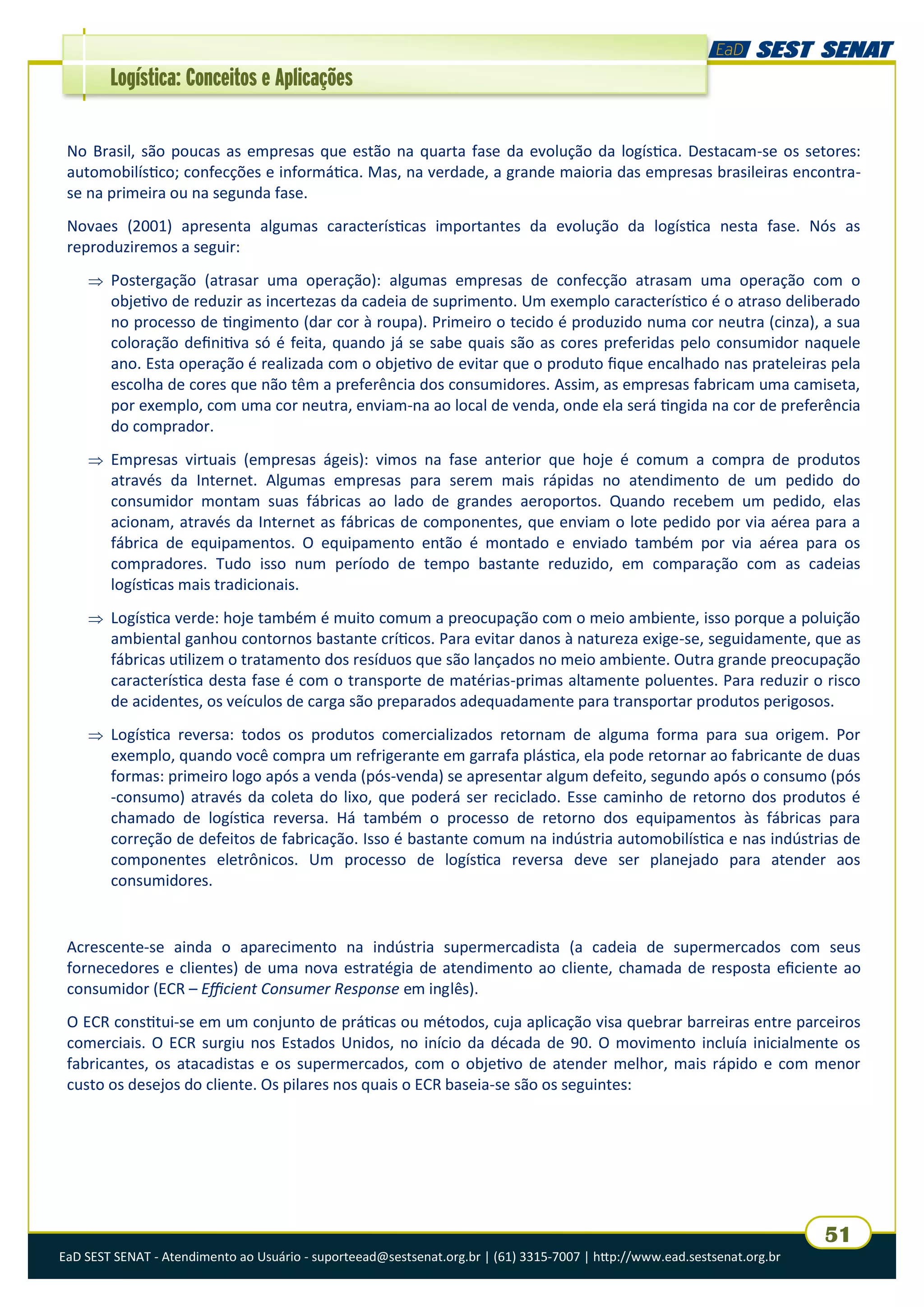 EaD SEST SENAT - Atendimento ao Usuário - suporteead@sestsenat.org.br | (61) 3315-7007 | http://www.ead.sestsenat.org.br
51
Logística: Conceitos e Aplicações
No Brasil, são poucas as empresas que estão na quarta fase da evolução da logística. Destacam-se os setores:
automobilístico; confecções e informática. Mas, na verdade, a grande maioria das empresas brasileiras encontra-
se na primeira ou na segunda fase.
Novaes (2001) apresenta algumas características importantes da evolução da logística nesta fase. Nós as
reproduziremos a seguir:
 Postergação (atrasar uma operação): algumas empresas de confecção atrasam uma operação com o
objetivo de reduzir as incertezas da cadeia de suprimento. Um exemplo característico é o atraso deliberado
no processo de tingimento (dar cor à roupa). Primeiro o tecido é produzido numa cor neutra (cinza), a sua
coloração definitiva só é feita, quando já se sabe quais são as cores preferidas pelo consumidor naquele
ano. Esta operação é realizada com o objetivo de evitar que o produto fique encalhado nas prateleiras pela
escolha de cores que não têm a preferência dos consumidores. Assim, as empresas fabricam uma camiseta,
por exemplo, com uma cor neutra, enviam-na ao local de venda, onde ela será tingida na cor de preferência
do comprador.
 Empresas virtuais (empresas ágeis): vimos na fase anterior que hoje é comum a compra de produtos
através da Internet. Algumas empresas para serem mais rápidas no atendimento de um pedido do
consumidor montam suas fábricas ao lado de grandes aeroportos. Quando recebem um pedido, elas
acionam, através da Internet as fábricas de componentes, que enviam o lote pedido por via aérea para a
fábrica de equipamentos. O equipamento então é montado e enviado também por via aérea para os
compradores. Tudo isso num período de tempo bastante reduzido, em comparação com as cadeias
logísticas mais tradicionais.
 Logística verde: hoje também é muito comum a preocupação com o meio ambiente, isso porque a poluição
ambiental ganhou contornos bastante críticos. Para evitar danos à natureza exige-se, seguidamente, que as
fábricas utilizem o tratamento dos resíduos que são lançados no meio ambiente. Outra grande preocupação
característica desta fase é com o transporte de matérias-primas altamente poluentes. Para reduzir o risco
de acidentes, os veículos de carga são preparados adequadamente para transportar produtos perigosos.
 Logística reversa: todos os produtos comercializados retornam de alguma forma para sua origem. Por
exemplo, quando você compra um refrigerante em garrafa plástica, ela pode retornar ao fabricante de duas
formas: primeiro logo após a venda (pós-venda) se apresentar algum defeito, segundo após o consumo (pós
-consumo) através da coleta do lixo, que poderá ser reciclado. Esse caminho de retorno dos produtos é
chamado de logística reversa. Há também o processo de retorno dos equipamentos às fábricas para
correção de defeitos de fabricação. Isso é bastante comum na indústria automobilística e nas indústrias de
componentes eletrônicos. Um processo de logística reversa deve ser planejado para atender aos
consumidores.
Acrescente-se ainda o aparecimento na indústria supermercadista (a cadeia de supermercados com seus
fornecedores e clientes) de uma nova estratégia de atendimento ao cliente, chamada de resposta eficiente ao
consumidor (ECR – Efficient Consumer Response em inglês).
O ECR constitui-se em um conjunto de práticas ou métodos, cuja aplicação visa quebrar barreiras entre parceiros
comerciais. O ECR surgiu nos Estados Unidos, no início da década de 90. O movimento incluía inicialmente os
fabricantes, os atacadistas e os supermercados, com o objetivo de atender melhor, mais rápido e com menor
custo os desejos do cliente. Os pilares nos quais o ECR baseia-se são os seguintes:
 