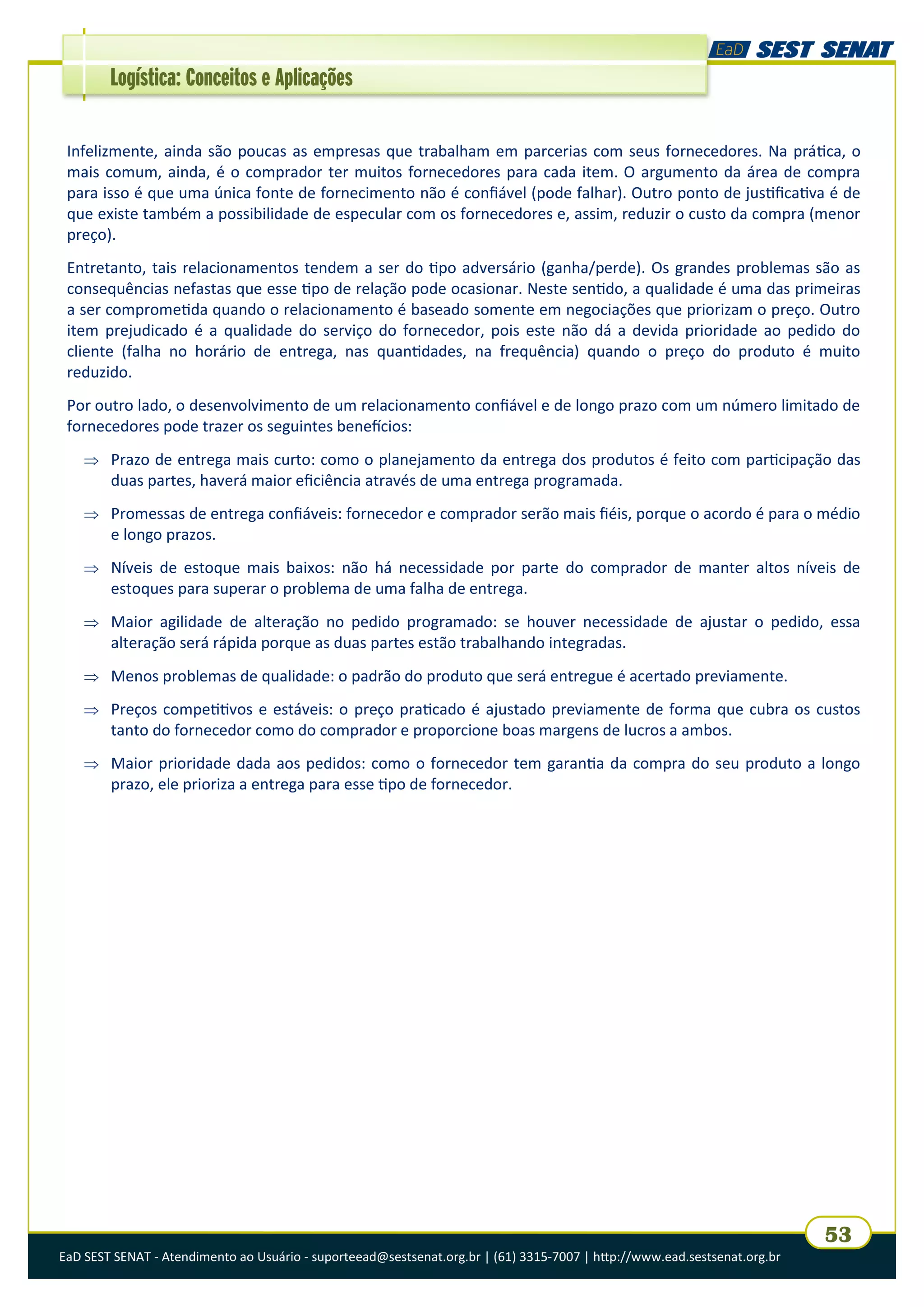 EaD SEST SENAT - Atendimento ao Usuário - suporteead@sestsenat.org.br | (61) 3315-7007 | http://www.ead.sestsenat.org.br
53
Logística: Conceitos e Aplicações
Infelizmente, ainda são poucas as empresas que trabalham em parcerias com seus fornecedores. Na prática, o
mais comum, ainda, é o comprador ter muitos fornecedores para cada item. O argumento da área de compra
para isso é que uma única fonte de fornecimento não é confiável (pode falhar). Outro ponto de justificativa é de
que existe também a possibilidade de especular com os fornecedores e, assim, reduzir o custo da compra (menor
preço).
Entretanto, tais relacionamentos tendem a ser do tipo adversário (ganha/perde). Os grandes problemas são as
consequências nefastas que esse tipo de relação pode ocasionar. Neste sentido, a qualidade é uma das primeiras
a ser comprometida quando o relacionamento é baseado somente em negociações que priorizam o preço. Outro
item prejudicado é a qualidade do serviço do fornecedor, pois este não dá a devida prioridade ao pedido do
cliente (falha no horário de entrega, nas quantidades, na frequência) quando o preço do produto é muito
reduzido.
Por outro lado, o desenvolvimento de um relacionamento confiável e de longo prazo com um número limitado de
fornecedores pode trazer os seguintes benefícios:
 Prazo de entrega mais curto: como o planejamento da entrega dos produtos é feito com participação das
duas partes, haverá maior eficiência através de uma entrega programada.
 Promessas de entrega confiáveis: fornecedor e comprador serão mais fiéis, porque o acordo é para o médio
e longo prazos.
 Níveis de estoque mais baixos: não há necessidade por parte do comprador de manter altos níveis de
estoques para superar o problema de uma falha de entrega.
 Maior agilidade de alteração no pedido programado: se houver necessidade de ajustar o pedido, essa
alteração será rápida porque as duas partes estão trabalhando integradas.
 Menos problemas de qualidade: o padrão do produto que será entregue é acertado previamente.
 Preços competitivos e estáveis: o preço praticado é ajustado previamente de forma que cubra os custos
tanto do fornecedor como do comprador e proporcione boas margens de lucros a ambos.
 Maior prioridade dada aos pedidos: como o fornecedor tem garantia da compra do seu produto a longo
prazo, ele prioriza a entrega para esse tipo de fornecedor.
 