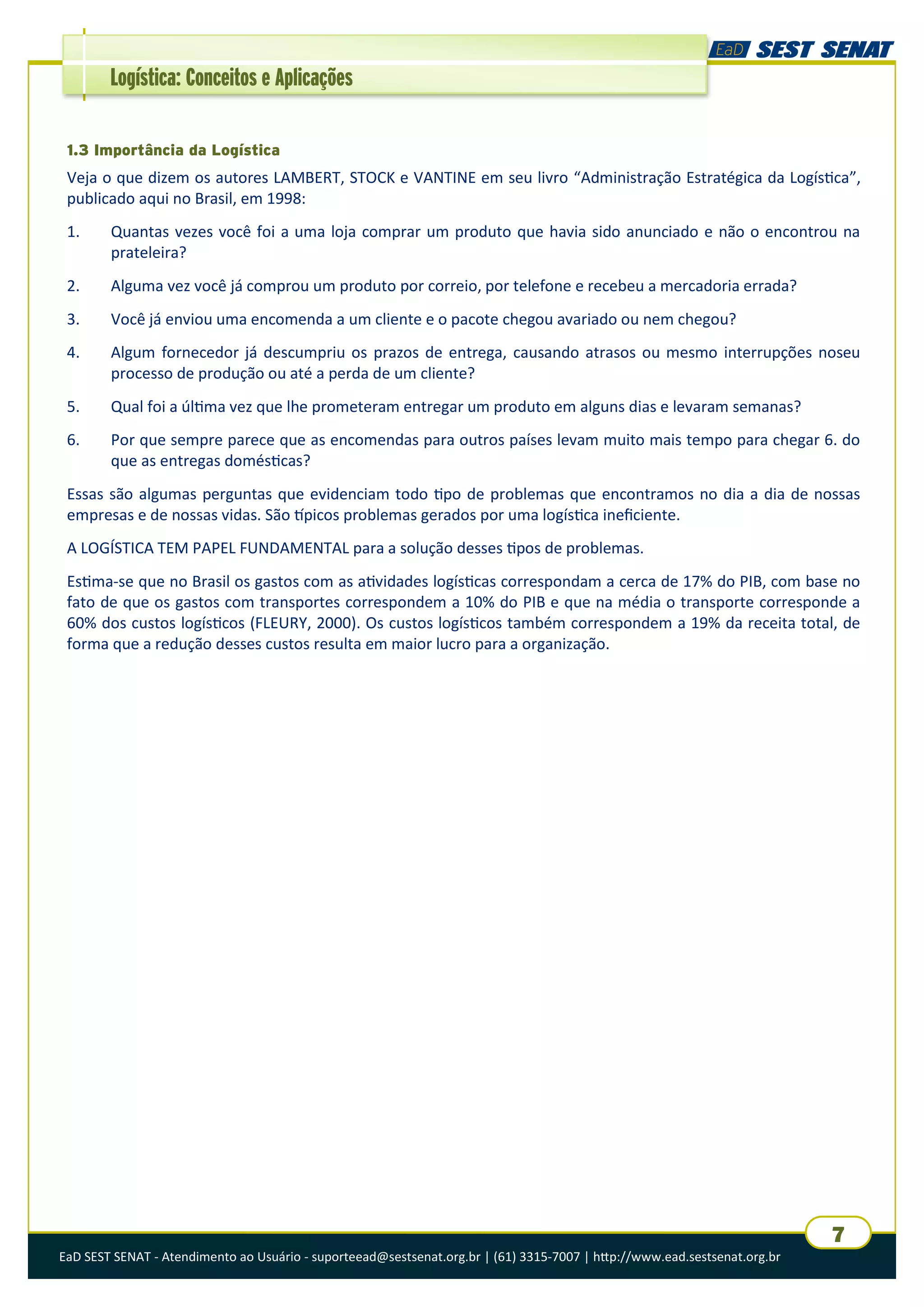 EaD SEST SENAT - Atendimento ao Usuário - suporteead@sestsenat.org.br | (61) 3315-7007 | http://www.ead.sestsenat.org.br
7
Logística: Conceitos e Aplicações
1.3 Importância da Logística
Veja o que dizem os autores LAMBERT, STOCK e VANTINE em seu livro “Administração Estratégica da Logística”,
publicado aqui no Brasil, em 1998:
1. Quantas vezes você foi a uma loja comprar um produto que havia sido anunciado e não o encontrou na
prateleira?
2. Alguma vez você já comprou um produto por correio, por telefone e recebeu a mercadoria errada?
3. Você já enviou uma encomenda a um cliente e o pacote chegou avariado ou nem chegou?
4. Algum fornecedor já descumpriu os prazos de entrega, causando atrasos ou mesmo interrupções noseu
processo de produção ou até a perda de um cliente?
5. Qual foi a última vez que lhe prometeram entregar um produto em alguns dias e levaram semanas?
6. Por que sempre parece que as encomendas para outros países levam muito mais tempo para chegar 6. do
que as entregas domésticas?
Essas são algumas perguntas que evidenciam todo tipo de problemas que encontramos no dia a dia de nossas
empresas e de nossas vidas. São típicos problemas gerados por uma logística ineficiente.
A LOGÍSTICA TEM PAPEL FUNDAMENTAL para a solução desses tipos de problemas.
Estima-se que no Brasil os gastos com as atividades logísticas correspondam a cerca de 17% do PIB, com base no
fato de que os gastos com transportes correspondem a 10% do PIB e que na média o transporte corresponde a
60% dos custos logísticos (FLEURY, 2000). Os custos logísticos também correspondem a 19% da receita total, de
forma que a redução desses custos resulta em maior lucro para a organização.
 