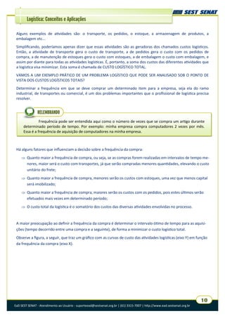 EaD SEST SENAT - Atendimento ao Usuário - suporteead@sestsenat.org.br | (61) 3315-7007 | http://www.ead.sestsenat.org.br
10
Logística: Conceitos e Aplicações
Alguns exemplos de atividades são: o transporte, os pedidos, o estoque, a armazenagem de produtos, a
embalagem etc...
Simplificando, poderíamos apenas dizer que essas atividades são as geradoras dos chamados custos logísticos.
Então, a atividade de transporte gera o custo de transporte, a de pedidos gera o custo com os pedidos de
compra, a de manutenção de estoques gera o custo com estoques, a de embalagem o custo com embalagem, e
assim por diante para todas as atividades logísticas. É, portanto, a soma dos custos das diferentes atividades que
a logística visa minimizar. Esta soma é chamada de CUSTO LOGÍSTICO TOTAL.
VAMOS A UM EXEMPLO PRÁTICO DE UM PROBLEMA LOGÍSTICO QUE PODE SER ANALISADO SOB O PONTO DE
VISTA DOS CUSTOS LOGÍSTICOS TOTAIS?
Determinar a frequência em que se deve comprar um determinado item para a empresa, seja ela do ramo
industrial, de transportes ou comercial, é um dos problemas importantes que o profissional de logística precisa
resolver.
Frequência pode ser entendida aqui como o número de vezes que se compra um artigo durante
determinado período de tempo. Por exemplo: minha empresa compra computadores 2 vezes por mês.
Essa é a frequência de aquisição de computadores na minha empresa.
RELEMBRANDO
Há alguns fatores que influenciam a decisão sobre a frequência da compra:
 Quanto maior a frequência de compra, ou seja, se as compras forem realizadas em intervalos de tempo me-
nores, maior será o custo com transportes, já que serão compradas menores quantidades, elevando o custo
unitário do frete;
 Quanto maior a frequência de compra, menores serão os custos com estoques, uma vez que menos capital
será imobilizado;
 Quanto maior a frequência de compra, maiores serão os custos com os pedidos, pois estes últimos serão
efetuados mais vezes em determinado período;
 O custo total da logística é o somatório dos custos das diversas atividades envolvidas no processo.
A maior preocupação ao definir a frequência da compra é determinar o intervalo ótimo de tempo para as aquisi-
ções (tempo decorrido entre uma compra e a seguinte), de forma a minimizar o custo logístico total.
Observe a figura, a seguir, que traz um gráfico com as curvas de custo das atividades logísticas (eixo Y) em função
da frequência da compra (eixo X).
 