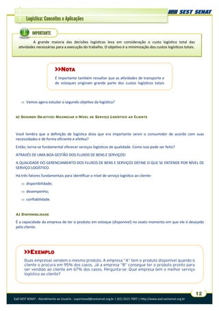 EaD SEST SENAT - Atendimento ao Usuário - suporteead@sestsenat.org.br | (61) 3315-7007 | http://www.ead.sestsenat.org.br
12
Logística: Conceitos e Aplicações
 Vamos agora estudar o segundo objetivo da logística?
B) SEGUNDO OBJETIVO: MAXIMIZAR O NÍVEL DE SERVIÇO LOGÍSTICO AO CLIENTE
Você lembra que a definição de logística dizia que era importante servir o consumidor de acordo com suas
necessidades e de forma eficiente e efetiva?
Então, torna-se fundamental oferecer serviços logísticos de qualidade. Como isso pode ser feito?
ATRAVÉS DE UMA BOA GESTÃO DOS FLUXOS DE BENS E SERVIÇOS!
A QUALIDADE DO GERENCIAMENTO DOS FLUXOS DE BENS E SERVIÇOS DEFINE O QUE SE ENTENDE POR NÍVEL DE
SERVIÇO LOGÍSTICO.
Há três fatores fundamentais para identificar o nível de serviço logístico ao cliente:
 disponibilidade;
 desempenho;
 confiabilidade.
A) DISPONIBILIDADE
É a capacidade da empresa de ter o produto em estoque (disponível) no exato momento em que ele é desejado
pelo cliente.
>>NOTA
É importante também ressaltar que as atividades de transporte e
de estoques originam grande parte dos custos logísticos totais
>>EXEMPLO
Duas empresas vendem o mesmo produto. A empresa “A” tem o produto disponível quando o
cliente o procura em 95% dos casos. Já a empresa “B” consegue ter o produto pronto para
ser vendido ao cliente em 67% dos casos. Pergunta-se: Qual empresa tem o melhor serviço
logístico ao cliente?
A grande maioria das decisões logísticas leva em consideração o custo logístico total das
atividades necessárias para a execução do trabalho. O objetivo é a minimização dos custos logísticos totais.
IMPORTANTE
 