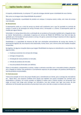 EaD SEST SENAT - Atendimento ao Usuário - suporteead@sestsenat.org.br | (61) 3315-7007 | http://www.ead.sestsenat.org.br
13
Logística: Conceitos e Aplicações
A resposta, evidentemente, é a empresa “A”, pois ela consegue atender quase a totalidade dos seus clientes.
Mas como se consegue maior disponibilidade do produto?
Resposta: Aumentando a quantidade de produto em estoque. A empresa estará, então, com níveis de serviço
mais elevados.
B) DESEMPENHO
O desempenho avalia se o nível de serviço ao cliente está condizente com o que foi acordado no contrato de
compra e venda ou de prestação do serviço firmado entre o fornecedor e o cliente. O desempenho pode ser
medido por alguns fatores:
Velocidade: é o tempo decorrido entre a solicitação de um produto ao fornecedor (pedido) até a chegada do item
ao cliente. Normalmente, a velocidade é expressa em termos de PRAZO DE ENTREGA. Esse fator dá ideia da
agilidade que o fornecedor tem para prestar o serviço. Em geral, o prazo de entrega é expresso em dias e algumas
vezes em semanas ou meses.
Flexibilidade: é a capacidade da empresa de lidar com solicitações extraordinárias de serviço dos clientes. O
desempenho logístico de uma empresa está relacionado, muitas vezes, com a forma como são tratadas situações
inesperadas.
Na logística, há algumas situações típicas que exigem flexibilidade da empresa no atendimento a seus clientes. Eis
algumas delas:
 mudanças ocasionais nos serviços de entrega;
 entregas emergenciais;
 introdução de novos produtos no mercado;
 retirada de produtos do mercado;
 troca de produtos fornecidos com defeitos.
Danos à mercadoria: compreende as avarias, roubos e extravios ocorridos com a mercadoria desde o despacho
até a chegada ao cliente. Este parâmetro é normalmente expresso em porcentagem de produtos danificados no
total de produtos encomendados.
C) CONFIABILIDADE
Trata-se da variação em torno dos prazos fixados para o atendimento ao cliente, para a entrega das mercadorias
etc... Nesta ótica, uma empresa confiável seria aquela que obedece aos prazos acordados em contrato para
disponibilizar o produto. Em muitas ocasiões na logística é melhor para o cliente escolher um fornecedor que
exige um prazo mais longo para entregar sua mercadoria, mas que cumpre com rigor esse prazo, do que
selecionar um fornecedor que promete um prazo bem mais curto, mas não o cumpre na maioria das vezes.
 