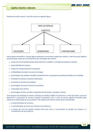 EaD SEST SENAT - Atendimento ao Usuário - suporteead@sestsenat.org.br | (61) 3315-7007 | http://www.ead.sestsenat.org.br
14
Logística: Conceitos e Aplicações
Vamos agora exemplificar, citando alguns parâmetros comumente usados para avaliar o nível de serviço logístico
praticado pelas empresas no atendimento das solicitações dos clientes:
 tempo de ciclo do pedido (tempo decorrido entre o pedido e a entrega do produto ao cliente);
 disponibilidade de estoque;
 tempo de entrega (tempo de transporte);
 confiabilidade (variação no prazo de entrega);
 porcentagem dos pedidos atendidos completamente e proporção dos pedidos atendidos com exatidão;
 facilidade de substituir produtos defeituosos;
 restrições ao tamanho dos pedidos;
 porcentagem de avarias e danos nos produtos;
 reclamações dos clientes;
 porcentagem de itens em falta no depósito do fornecedor a qualquer instante.
Uma pesquisa de satisfação do cliente, realizada por LAVALLE (2001) em São Paulo e no Rio de Janeiro, procurou
determinar o percentual de clientes varejistas insatisfeitos com o nível de serviço logístico fornecido pelas
indústrias na distribuição de seus produtos. Três aspectos do nível de serviço foram considerados:
 a disponibilidade do produto;
 a confiabilidade do prazo de entrega (consistência);
 o tempo de ciclo do pedido (tempo decorrido entre a transmissão do pedido de compra e o
recebimento da mercadoria).
Poderíamos então resumir o nível de serviço na seguinte figura:
 