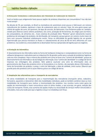 EaD SEST SENAT - Atendimento ao Usuário - suporteead@sestsenat.org.br | (61) 3315-7007 | http://www.ead.sestsenat.org.br
16
Logística: Conceitos e Aplicações
D) EVOLUÇÃO TECNOLÓGICA E MERCADOLÓGICA DOS PROCESSOS DE FABRICAÇÃO DE PRODUTOS
Você se lembra que antigamente havia poucas opções de produtos disponíveis aos consumidores? Isso não tem
muito tempo!
Na década de 70, por exemplo, no Brasil as montadoras de automóveis eram poucas e fabricavam um número
reduzidíssimo de modelos, opcionais e tipos de acabamento para os veículos. Hoje, há uma gama quase que
infinita de opções de cores, de opcionais, de tipos de veículos, de fabricantes. Esse fenômeno pode ser, também,
notado para diversos outros setores produtivos, tais como, produção de ferramentas, de artigos para escritório,
de computadores, de alimentos etc... Esses sistemas de produção ditos “flexíveis” geram obviamente maiores
problemas de estocagem de produtos, de distribuição, de transporte, porque geram um número muito maior de
itens com consumo individual relativamente menor. Pense na dificuldade de gestão logística de um grande
hipermercado que precisa monitorar os fluxos e o abastecimento de cerca de 40 mil itens diferentes em suas
prateleiras. Isso evidencia a necessidade de se desenvolver técnicas apropriadas de logística para os negócios.
e) Evolução da informática
O desenvolvimento da informática tanto na forma de hardwares (máquinas e computadores) como na forma de
softwares (programas e aplicativos para as máquinas) foi de grande auxílio para a solução de problemas logísticos
cada vez mais complexos. Hoje a maioria dos produtos tem como se fosse uma “carteira de identidade”, graças ao
desenvolvimento da informática e da tecnologia da informação. Essa “carteira de identidade” é o código de barras
impresso nas embalagens dos produtos. Nele pode-se acumular uma série de informações úteis ao
gerenciamento dos fluxos dos produtos entre os fornecedores e os clientes, são exemplos dessas informações: o
nome do fornecedor do produto, o preço, a série de fabricação, a data de validade, entre outras. Observe que
grande parte dos produtos com os quais lidamos possui um código de barras.
f) Ampliação das alternativas para o transporte de mercadorias
Há várias modalidades de transporte para a movimentação das mercadorias (transporte aéreo, rodoviário,
ferroviário, aquaviário e dutoviário). Além das modalidades individuais, pode-se também combinar duas ou mais
modalidades de transporte para realizar a movimentação dos produtos. Isso resultou numa maior gama de
opções de movimentação e maior concorrência entre os vários modais, o que acarreta, em geral, redução dos
custos de transporte. Porém, esse aumento de opções implica na necessidade de serviços melhor estruturados e
articulados, mais uma razão para que a logística cresça e se estabeleça com força.
 