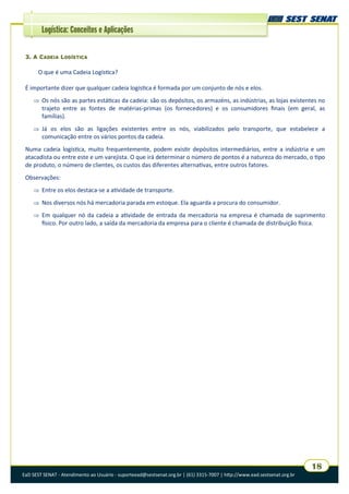 EaD SEST SENAT - Atendimento ao Usuário - suporteead@sestsenat.org.br | (61) 3315-7007 | http://www.ead.sestsenat.org.br
18
Logística: Conceitos e Aplicações
3. A CADEIA LOGÍSTICA
O que é uma Cadeia Logística?
É importante dizer que qualquer cadeia logística é formada por um conjunto de nós e elos.
 Os nós são as partes estáticas da cadeia: são os depósitos, os armazéns, as indústrias, as lojas existentes no
trajeto entre as fontes de matérias-primas (os fornecedores) e os consumidores finais (em geral, as
famílias).
 Já os elos são as ligações existentes entre os nós, viabilizados pelo transporte, que estabelece a
comunicação entre os vários pontos da cadeia.
Numa cadeia logística, muito frequentemente, podem existir depósitos intermediários, entre a indústria e um
atacadista ou entre este e um varejista. O que irá determinar o número de pontos é a natureza do mercado, o tipo
de produto, o número de clientes, os custos das diferentes alternativas, entre outros fatores.
Observações:
 Entre os elos destaca-se a atividade de transporte.
 Nos diversos nós há mercadoria parada em estoque. Ela aguarda a procura do consumidor.
 Em qualquer nó da cadeia a atividade de entrada da mercadoria na empresa é chamada de suprimento
físico. Por outro lado, a saída da mercadoria da empresa para o cliente é chamada de distribuição física.
 