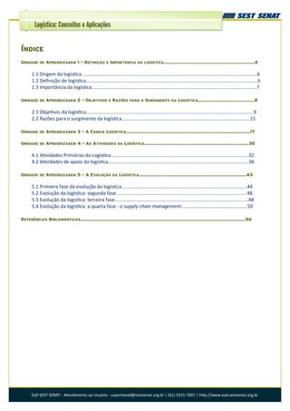 EaD SEST SENAT - Atendimento ao Usuário - suporteead@sestsenat.org.br | (61) 3315-7007 | http://www.ead.sestsenat.org.br
Logística: Conceitos e Aplicações
ÍNDICE
UNIDADE DE APRENDIZAGEM 1 - DEFINIÇÃO E IMPORTÂNCIA DA LOGÍSTICA..................................................................4
1.1 Origem da logística..................................................................................................................................6
1.2 Definição de logística...............................................................................................................................6
1.3 Importância da logística..........................................................................................................................7
UNIDADE DE APRENDIZAGEM 2 - OBJETIVOS E RAZÕES PARA O SURGIMENTO DA LOGÍSTICA.........................................8
2.1 Objetivos da logística............................................................................................................................9
2.2 Razões para o surgimento da logística...............................................................................................15
UNIDADE DE APRENDIZAGEM 3 - A CADEIA LOGÍSTICA..........................................................................................17
UNIDADE DE APRENDIZAGEM 4 - AS ATIVIDADES DA LOGÍSTICA............................................................................30
4.1 Atividades Primárias da Logística......................................................................................................32
4.2 Atividades de apoio da logística........................................................................................................36
UNIDADE DE APRENDIZAGEM 5 - A EVOLUÇÃO DA LOGÍSTICA..............................................................................43
5.1 Primeira fase da evolução da logística.............................................................................................44
5.2 Evolução da logística: segunda fase.................................................................................................46
5.3 Evolução da logística: terceira fase...................................................................................................48
5.4 Evolução da logística: a quarta fase - o supply chain management.................................................50
REFERÊNCIAS BIBLIOGRÁFICAS........................................................................................................................56
 