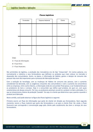 EaD SEST SENAT - Atendimento ao Usuário - suporteead@sestsenat.org.br | (61) 3315-7007 | http://www.ead.sestsenat.org.br
26
Logística: Conceitos e Aplicações
Fluxos logísticos
Nos primórdios da logística, a produção das mercadorias era do tipo “empurrada”. Em outras palavras, era
normalmente a indústria e seus fornecedores que definiam os produtos que iriam colocar no mercado à
disposição dos consumidores. Assim, na época, a informação de hábitos, gostos e desejos de consumo das
pessoas não eram tão importantes para o processo de fabricação dos bens.
Com a evolução da tecnologia, com as mudanças de hábitos de consumo das pessoas, com o aumento
considerável da demanda, com as exigências crescentes dos consumidores e com o aumento da concorrência
entre as empresas, entre outros fatores, a informação vinda do consumidor final passou a ser fundamental para
os produtores de bens e serviços. Hoje é o consumidor que define qual produto, de qual cor, com quais
características ele deseja consumir. Por isso, os produtores precisam escutá-lo e produzir os bens solicitados. É o
que se convencionou chamar de produção “puxada”. Ou seja, é o cliente que determina o que, quanto e quando o
produto será fabricado.
Neste sentido, você pode observar na figura dos fluxos logísticos o seguinte:
Primeiro ocorre um fluxo de informações que parte do cliente em direção aos fornecedores. Num segundo
momento, ocorre o fluxo material que parte dos fornecedores e vai para o cliente final. Há, ainda, o fluxo
financeiro que corresponde à remuneração paga pelo cliente pelo recebimento dos bens e serviços de seus
fornecedores.
 