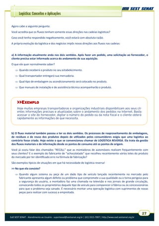 EaD SEST SENAT - Atendimento ao Usuário - suporteead@sestsenat.org.br | (61) 3315-7007 | http://www.ead.sestsenat.org.br
27
Logística: Conceitos e Aplicações
Agora cabe a seguinte pergunta:
Você acredita que os fluxos tenham somente essas direções nas cadeias logísticas?
Caso você tenha respondido negativamente, você estará com absoluta razão.
A própria evolução da logística e dos negócios impôs novas direções aos fluxos nas cadeias:
a) A informação atualmente anda nos dois sentidos. Após fazer um pedido, uma solicitação ao fornecedor, o
cliente precisa estar informado acerca do andamento de sua aquisição.
O que ele quer normalmente saber?
 Quando receberá o produto no seu estabelecimento.
 Qual transportador entregará sua mercadoria.
 Qual tipo de embalagem ou acondicionamento será colocado no produto.
 Que manuais de instalação e de assistência técnica acompanharão o produto.
b) O fluxo material também passou a ter os dois sentidos. Os processos de reaproveitamento de embalagens,
de resíduos e de reuso dos produtos depois de utilizados pelos consumidores exigiu que uma logística ao
contrário fosse criada. Hoje existe o que se convencionou chamar de LOGÍSTICA REVERSA. Ela trata da gestão
dos fluxos materiais e de informação desde os pontos de consumo até os pontos de origem.
Você já ouviu falar dos chamados “RECALL” que as montadoras de automóveis realizam frequentemente com
seus clientes? E o exemplo do fabricante de “achocolatado” que recolheu recentemente vários lotes do produto
do mercado por ter identificado erro na fórmula de fabricação?
São exemplos típicos de situações em que há necessidade de logística reversa!
>> No que ela consiste?
 Quando algum sistema ou peça de um dado tipo de veículo lançado recentemente no mercado pelo
fabricante apresenta algum defeito ou problema que compromete a sua qualidade ou o torna perigoso para
a segurança do usuário, a montadora faz uma chamada na televisão e nos jornais de grande circulação,
convocando todos os proprietários daquele tipo de veículo para comparecer à fábrica ou às concessionárias
para que o problema seja sanado. É necessário montar uma operação logística com suprimentos de novas
peças para realizar com sucesso a empreitada.
>>EXEMPLO
Hoje muitas empresas transportadoras e organizações industriais disponibilizam aos seus cli-
entes informações precisas e atualizadas sobre o andamento dos pedidos na Internet. Basta
acessar o site do fornecedor, digitar o número do pedido ou da nota fiscal e o cliente obterá
rapidamente as informações de que necessita.
 