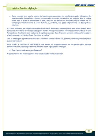 EaD SEST SENAT - Atendimento ao Usuário - suporteead@sestsenat.org.br | (61) 3315-7007 | http://www.ead.sestsenat.org.br
28
Logística: Conceitos e Aplicações
 Outro exemplo bem atual e recente de logística reversa consiste no recolhimento pelos fabricantes das
baterias usadas de telefones celulares nos mercados nos quais eles vendem seu produto. Aqui, a razão é
outra: não se trata de reaproveitar o bem, mas sim de retirá-lo do mercado porque contém na sua
composição material nocivo à saúde humana, e, portanto, não pode simplesmente ser despejado na
natureza.
c) O fluxo financeiro, em função das mudanças nos outros dois fluxos, também passou a ter duplo sentido. Antes
os recursos monetários eram repassados pelos clientes finais para as contas correntes dos fabricantes e de seus
fornecedores. Atualmente com o advento da logística reversa o fluxo financeiro também existe dos fornecedores
e fabricantes para os clientes finais. Como isso se explica?
Ora, as embalagens e produtos reutilizáveis e recicláveis têm seu valor e são, portanto, vendidos para as empresas
que os reprocessam.
NOTE COMO A LOGÍSTICA É IMPORTANTE: Até mesmo no reaproveitamento do lixo gerado pelas pessoas,
contribuindo com preservação do meio ambiente e com a geração de empregos.
 Qual é a conclusão a que nós chegamos?
A figura anterior dos fluxos logísticos deve ser atualizada. Vamos fazer isso?
 