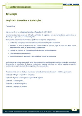 EaD SEST SENAT - Atendimento ao Usuário - suporteead@sestsenat.org.br | (61) 3315-7007 | http://www.ead.sestsenat.org.br
3
Logística: Conceitos e Aplicações
Apresentação
Logística: Conceitos e Aplicações
Prezado Aluno,
Seja bem-vindo ao curso Logística: Conceitos e Aplicações do SEST/ SENAT.
Nele iremos tratar dos conceitos, definições, atividades da logística e com a organização do suprimento e da
distribuição de produtos, no âmbito da logística.
Assim, vamos procurar desenvolver e/ou aperfeiçoar as seguintes competências:
 Conhecer os principais conceitos e definições relacionados à logística empresarial.
 Identificar as diversas atividades de uma cadeia logística e avaliar o papel de cada uma delas para o
atendimento das metas de serviço logístico das empresas.
 Entender os conceitos de logística integrada e de supply chain management.
 Estruturar cadeias de suprimento.
 Identificar os diversos segmentos e seus papéis nas cadeias de suprimento.
Ao final deste, pretende-se que você, tenha desenvolvido uma habilidade extremamente necessária para o bom
desempenho do trabalhador da área de transportes e logística: Identificar nas cadeias logísticas os agentes
participantes e as principais atividades logísticas nelas desenvolvidas.
Para cumprirmos com os objetivos enunciados , vamos dividir nosso conteúdo em 5 módulos, quais sejam:
Módulo 1: Definição e importância da logística.
Módulo 2: Objetivos e razões para o surgimento da logística.
Módulo 3: A cadeia logística.
Módulo 4: As atividades logísticas.
Módulo 5: A evolução da logística.
 
