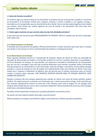 EaD SEST SENAT - Atendimento ao Usuário - suporteead@sestsenat.org.br | (61) 3315-7007 | http://www.ead.sestsenat.org.br
33
Logística: Conceitos e Aplicações
>> Como ele funciona na prática?
Em primeiro lugar um cliente solicita ao seu fornecedor os produtos de que necessita (faz o pedido e o transmite
ao fornecedor). O fornecedor verifica seus estoques, processa e monta o pedido e, em seguida, entrega a
mercadoria a um transportador que vai movimentá-la até o cliente. Essa é uma das cadeias logísticas mais simples
que existem. Você lembra das cadeias logísticas do suco de laranja e do automóvel? Elas eram bem mais
complexas, não é mesmo?
>> Vamos agora examinar em que consiste cada uma das três atividades primárias?
O que você acha de iniciarmos pelo PROCESSAMENTO DE PEDIDOS? Afinal é o pedido que dá início à operação.
Você notou isso?
4.1.1 PROCESSAMENTO DE PEDIDOS
A atividade de processamento de pedidos influencia diretamente o tempo necessário para levar bens e serviços
aos clientes. É com ela que se inicia a movimentação de produtos e a entrega de serviços.
4.1.2 MANUTENÇÃO DE ESTOQUES
Nossa segunda atividade primária é a manutenção de estoques. Depois do cliente ter feito sua solicitação de
aquisição de determinada mercadoria, o fornecedor verificará se ele tem o produto disponível, na quantidade e
na forma desejada em estoque. Em caso positivo, ele repassará a mercadoria imediatamente ao transportador
que, por sua vez, a entregará. Caso não haja o produto disponível e para atender ao pedido, então o fornecedor
terá que produzi-lo ou encomendá-lo a outro fornecedor, antes de entregar a mercadoria. Se essa última situação
acontecer, o prazo de entrega ou ciclo do pedido será evidentemente maior para atender ao cliente. É por esse
motivo que o estoque é importante na logística, pois ele permite que os tempos necessários para um cliente
receber o produto sejam reduzidos. ISSO SIGNIFICA OFERECER MELHOR NÍVEL DE SERVIÇO LOGÍSTICO. VOCÊ
LEMBRA DO CONCEITO?
Quando a empresa não tem estoque disponível para atender ao cliente num prazo de tempo aceitável, poderá
perdê-lo. Ele poderá procurar o produto num fornecedor que o tenha para pronta entrega. Você concorda que
isso acontece seguidamente mesmo no nosso dia a dia? Quantas vezes você já chegou em um açougue para
comprar determinado tipo de carne e não o encontrou disponível? Você provavelmente procurou outro açougue
onde havia a mercadoria desejada.
Percebeu como é importante a empresa ter o produto disponível no momento certo?
Há, porém um outro lado da moeda! Você sabe o que ele mostra?
Manter produtos em estoque custa dinheiro! Lógico, você estará com o dinheiro parado na prateleira.
 