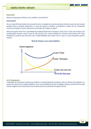 EaD SEST SENAT - Atendimento ao Usuário - suporteead@sestsenat.org.br | (61) 3315-7007 | http://www.ead.sestsenat.org.br
34
Logística: Conceitos e Aplicações
CONCLUSÃO
Manter estoque gera dinheiro, mas, também custa dinheiro!
Como Assim?
Há um trade-off (você lembra do conceito?) entre a redução do custo de perda de clientes (custo de não serviço)
quando temos o produto disponível e o custo de manter o produto na prateleira à espera de um comprador
(custo com estoque). Vamos representar esse trade-off na figura a seguir?
Note que quanto maior for a quantidade de produto disponível na empresa, maior será o custo com estoque. Em
compensação teremos menor custo de não serviço com vendas perdidas (os clientes encontrarão com maior
frequência o produto que procuram caso a disponibilidade seja maior). Isso é o que as curvas do gráfico querem
mostrar.
Nível de estoque e seus custos logísticos
4.1.3 TRANSPORTE
A atividade de transporte é aquela que viabiliza a movimentação dos produtos entre os pontos de produção e os
pontos de consumo nas cadeias logísticas. Ela é uma atividade essencial na logística porque nenhuma firma pode
realizar negócios sem movimentar suas matérias-primas ou produtos de alguma forma.
 