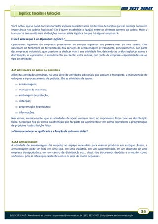 EaD SEST SENAT - Atendimento ao Usuário - suporteead@sestsenat.org.br | (61) 3315-7007 | http://www.ead.sestsenat.org.br
36
Logística: Conceitos e Aplicações
Você notou que o papel do transportador evoluiu bastante tanto em termos de tarefas que ele executa como em
importância nas cadeias logísticas? Ele é quem estabelece a ligação entre os diversos agentes da cadeia. Hoje o
transporte tem muito mais atribuições numa cadeia logística do que há algum tempo atrás.
E você sabe o que é um Operador Logístico?__________________________________________________
Operadores logísticos são empresas prestadoras de serviços logísticos aos participantes de uma cadeia. Eles
nasceram do fenômeno de terceirização dos serviços de armazenagem e transporte, principalmente, por parte
das empresas industriais, que queriam se dedicar mais à sua atividade fim, deixando as tarefas logísticas como a
distribuição, o suprimento, o atendimento ao cliente, entre outras, por conta de empresas especializadas nesse
tipo de atividade.
4.2 ATIVIDADES DE APOIO DA LOGÍSTICA
Além das atividades primárias, há uma série de atividades adicionais que apoiam o transporte, a manutenção de
estoques e o processamento de pedidos. São as atividades de apoio:
 armazenagem;
 manuseio de materiais;
 embalagem de proteção;
 obtenção;
 programação de produtos;
 informações.
Nós vimos, anteriormente, que as atividades de apoio ocorrem tanto no suprimento físico como na distribuição
física. A exceção fica por conta da obtenção que faz parte do suprimento e tem como equivalente a programação
de produtos na distribuição física.
>>Vamos conhecer o significado e a função de cada uma delas?
4.2.1 Armazenagem
A atividade de armazenagem diz respeito ao espaço necessário para manter produtos em estoque. Assim, a
armazenagem pode ser feita em uma loja, em uma indústria, em um supermercado, em um depósito de uma
empresa transportadora, em um centro de distribuição etc... Aqui, nós trataremos depósito e armazém como
sinônimos, pois as diferenças existentes entre os dois são muito pequenas.
 