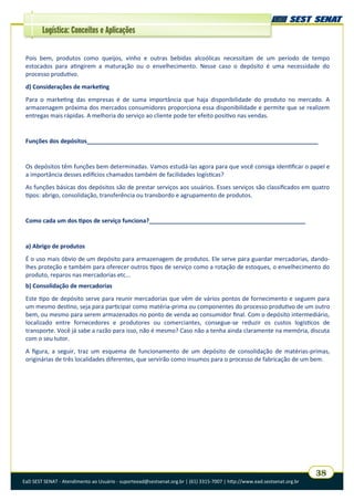 EaD SEST SENAT - Atendimento ao Usuário - suporteead@sestsenat.org.br | (61) 3315-7007 | http://www.ead.sestsenat.org.br
38
Logística: Conceitos e Aplicações
Pois bem, produtos como queijos, vinho e outras bebidas alcoólicas necessitam de um período de tempo
estocados para atingirem a maturação ou o envelhecimento. Nesse caso o depósito é uma necessidade do
processo produtivo.
d) Considerações de marketing
Para o marketing das empresas é de suma importância que haja disponibilidade do produto no mercado. A
armazenagem próxima dos mercados consumidores proporciona essa disponibilidade e permite que se realizem
entregas mais rápidas. A melhoria do serviço ao cliente pode ter efeito positivo nas vendas.
Funções dos depósitos_______________________________________________________________________
Os depósitos têm funções bem determinadas. Vamos estudá-las agora para que você consiga identificar o papel e
a importância desses edifícios chamados também de facilidades logísticas?
As funções básicas dos depósitos são de prestar serviços aos usuários. Esses serviços são classificados em quatro
tipos: abrigo, consolidação, transferência ou transbordo e agrupamento de produtos.
Como cada um dos tipos de serviço funciona?________________________________________________
a) Abrigo de produtos
É o uso mais óbvio de um depósito para armazenagem de produtos. Ele serve para guardar mercadorias, dando-
lhes proteção e também para oferecer outros tipos de serviço como a rotação de estoques, o envelhecimento do
produto, reparos nas mercadorias etc...
b) Consolidação de mercadorias
Este tipo de depósito serve para reunir mercadorias que vêm de vários pontos de fornecimento e seguem para
um mesmo destino, seja para participar como matéria-prima ou componentes do processo produtivo de um outro
bem, ou mesmo para serem armazenados no ponto de venda ao consumidor final. Com o depósito intermediário,
localizado entre fornecedores e produtores ou comerciantes, consegue-se reduzir os custos logísticos de
transporte. Você já sabe a razão para isso, não é mesmo? Caso não a tenha ainda claramente na memória, discuta
com o seu tutor.
A figura, a seguir, traz um esquema de funcionamento de um depósito de consolidação de matérias-primas,
originárias de três localidades diferentes, que servirão como insumos para o processo de fabricação de um bem.
 