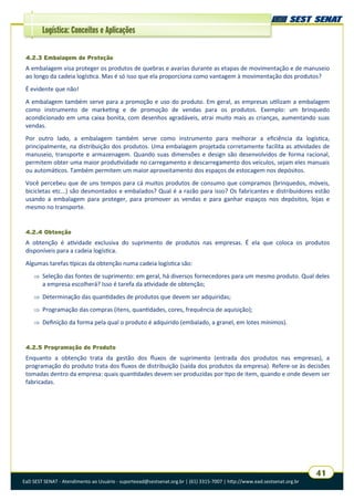 EaD SEST SENAT - Atendimento ao Usuário - suporteead@sestsenat.org.br | (61) 3315-7007 | http://www.ead.sestsenat.org.br
41
Logística: Conceitos e Aplicações
4.2.3 Embalagem de Proteção
A embalagem visa proteger os produtos de quebras e avarias durante as etapas de movimentação e de manuseio
ao longo da cadeia logística. Mas é só isso que ela proporciona como vantagem à movimentação dos produtos?
É evidente que não!
A embalagem também serve para a promoção e uso do produto. Em geral, as empresas utilizam a embalagem
como instrumento de marketing e de promoção de vendas para os produtos. Exemplo: um brinquedo
acondicionado em uma caixa bonita, com desenhos agradáveis, atrai muito mais as crianças, aumentando suas
vendas.
Por outro lado, a embalagem também serve como instrumento para melhorar a eficiência da logística,
principalmente, na distribuição dos produtos. Uma embalagem projetada corretamente facilita as atividades de
manuseio, transporte e armazenagem. Quando suas dimensões e design são desenvolvidos de forma racional,
permitem obter uma maior produtividade no carregamento e descarregamento dos veículos, sejam eles manuais
ou automáticos. Também permitem um maior aproveitamento dos espaços de estocagem nos depósitos.
Você percebeu que de uns tempos para cá muitos produtos de consumo que compramos (brinquedos, móveis,
bicicletas etc...) são desmontados e embalados? Qual é a razão para isso? Os fabricantes e distribuidores estão
usando a embalagem para proteger, para promover as vendas e para ganhar espaços nos depósitos, lojas e
mesmo no transporte.
4.2.4 Obtenção
A obtenção é atividade exclusiva do suprimento de produtos nas empresas. É ela que coloca os produtos
disponíveis para a cadeia logística.
Algumas tarefas típicas da obtenção numa cadeia logística são:
 Seleção das fontes de suprimento: em geral, há diversos fornecedores para um mesmo produto. Qual deles
a empresa escolherá? Isso é tarefa da atividade de obtenção;
 Determinação das quantidades de produtos que devem ser adquiridas;
 Programação das compras (itens, quantidades, cores, frequência de aquisição);
 Definição da forma pela qual o produto é adquirido (embalado, a granel, em lotes mínimos).
4.2.5 Programação do Produto
Enquanto a obtenção trata da gestão dos fluxos de suprimento (entrada dos produtos nas empresas), a
programação do produto trata dos fluxos de distribuição (saída dos produtos da empresa). Refere-se às decisões
tomadas dentro da empresa: quais quantidades devem ser produzidas por tipo de item, quando e onde devem ser
fabricadas.
 