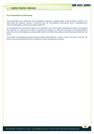 EaD SEST SENAT - Atendimento ao Usuário - suporteead@sestsenat.org.br | (61) 3315-7007 | http://www.ead.sestsenat.org.br
42
Logística: Conceitos e Aplicações
4.2.6 Manutenção de Informação
Você percebeu que nenhuma das atividades logísticas apresentadas, anteriormente, poderia ser
executada de maneira correta e eficiente sem as informações necessárias para o planejamento,
operacionalização e controle da cadeia logística?
A manutenção de uma base de dados nas empresas com informações importantes sobre a localização
dos clientes, os volumes de vendas, os prazos de entrega, os níveis de estoques, os transportadores
parceiros, dá sustentação para uma gestão logística eficiente da cadeia e das atividades primárias e de
apoio.
Essas são as atividades principais desenvolvidas pela logística. Vamos, a partir de agora, estudar um
pouco mais profundamente como a logística evoluiu através dos tempos?
 