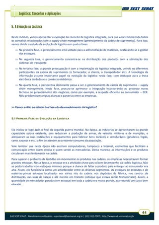 EaD SEST SENAT - Atendimento ao Usuário - suporteead@sestsenat.org.br | (61) 3315-7007 | http://www.ead.sestsenat.org.br
44
Logística: Conceitos e Aplicações
5. A EVOLUÇÃO DA LOGÍSTICA
Neste módulo, vamos apresentar a evolução do conceito de logística integrada, para que você compreenda todos
os conceitos relacionados com a supply chain management (gerenciamento da cadeia de suprimento). Para isso,
vamos dividir o estudo da evolução da logística em quatro fases:
 Na primeira fase, o gerenciamento está voltado para a administração de materiais, destacando-se a gestão
dos estoques.
 Na segunda fase, o gerenciamento concentra-se na distribuição dos produtos com a otimização dos
sistemas de transporte.
 Na terceira fase, a grande preocupação é com a implantação da logística integrada, unindo os diferentes
participantes da cadeia de suprimentos (o fornecedor, o cliente, o transportador etc). A tecnologia da
informação assume importante papel na evolução da logística nesta fase, com destaque para a troca
eletrônica de dados e o comércio eletrônico.
 Na quarta fase, a perspectiva dominante passa a ser o gerenciamento da cadeia de suprimento – supply
chain management. Nesta fase, procura-se aprimorar a integração incorporando ao processo novas
técnicas de gerenciamento dos negócios, como por exemplo, a resposta eficiente ao consumidor – ECR.
Nela predominam amplas alianças e parcerias entre as empresas.
>> Vamos então ao estudo das fases do desenvolvimento da logística?
5.1 PRIMEIRA FASE DA EVOLUÇÃO DA LOGÍSTICA
Ela iniciou-se logo após o final da segunda guerra mundial. Na época, as indústrias se aproveitaram da grande
capacidade ociosa existente, pois reduziram a produção de armas, de veículos militares e de munições, e
adequaram as suas instalações e equipamentos para fabricar bens duráveis e semiduráveis (geladeira, fogão,
carro, sapatos e etc.) a fim de atender ao crescente consumo da população.
Vale lembrar que nesta época não existiam computadores, tampouco a Internet, elementos que facilitam a
comunicação entre quem produz e quem vende as mercadorias. Desta maneira, as informações e os produtos
circulavam mais lentamente na cadeia.
Para superar o problema da lentidão em movimentar os produtos nas cadeias, as empresas necessitavam formar
grandes estoques. Nessa época, o estoque era a atividade chave para o bom desempenho da cadeia logística. Não
se podia trabalhar com estoques mínimos porque a chance de faltar o produto para entregar ao consumidor era
alta. Assim, ele funcionava como um amortecedor entre os diversos segmentos. Os estoques de produtos e de
matérias-primas estavam localizados nos vários nós da cadeia: nos depósitos da fábrica, nos centros de
distribuição, nas lojas de varejo e até mesmo em trânsito (estoque que estava sendo transportado). Assim, a
quantidade de mercadorias paradas (em estoque) em toda a cadeia era muito grande, acarretando um custo bem
elevado.
 
