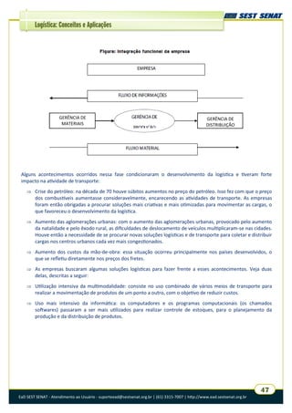 EaD SEST SENAT - Atendimento ao Usuário - suporteead@sestsenat.org.br | (61) 3315-7007 | http://www.ead.sestsenat.org.br
47
Logística: Conceitos e Aplicações
Alguns acontecimentos ocorridos nessa fase condicionaram o desenvolvimento da logística e tiveram forte
impacto na atividade de transporte:
 Crise do petróleo: na década de 70 houve súbitos aumentos no preço do petróleo. Isso fez com que o preço
dos combustíveis aumentasse consideravelmente, encarecendo as atividades de transporte. As empresas
foram então obrigadas a procurar soluções mais criativas e mais otimizadas para movimentar as cargas, o
que favoreceu o desenvolvimento da logística.
 Aumento das aglomerações urbanas: com o aumento das aglomerações urbanas, provocado pelo aumento
da natalidade e pelo êxodo rural, as dificuldades de deslocamento de veículos multiplicaram-se nas cidades.
Houve então a necessidade de se procurar novas soluções logísticas e de transporte para coletar e distribuir
cargas nos centros urbanos cada vez mais congestionados.
 Aumento dos custos da mão-de-obra: essa situação ocorreu principalmente nos países desenvolvidos, o
que se refletiu diretamente nos preços dos fretes.
 As empresas buscaram algumas soluções logísticas para fazer frente a esses acontecimentos. Veja duas
delas, descritas a seguir:
 Utilização intensiva da multimodalidade: consiste no uso combinado de vários meios de transporte para
realizar a movimentação de produtos de um ponto a outro, com o objetivo de reduzir custos.
 Uso mais intensivo da informática: os computadores e os programas computacionais (os chamados
softwares) passaram a ser mais utilizados para realizar controle de estoques, para o planejamento da
produção e da distribuição de produtos.
GERÊNCIA DE
MATERIAIS
GERÊNCIA DE
DISTRIBUIÇÃO
 