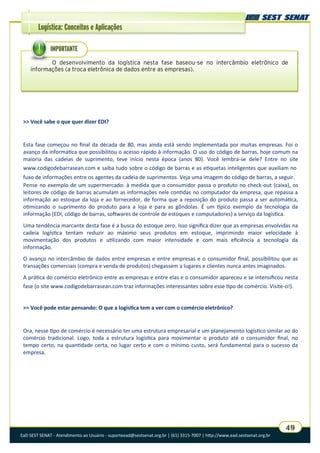 EaD SEST SENAT - Atendimento ao Usuário - suporteead@sestsenat.org.br | (61) 3315-7007 | http://www.ead.sestsenat.org.br
49
Logística: Conceitos e Aplicações
>> Você sabe o que quer dizer EDI?
Esta fase começou no final da década de 80, mas ainda está sendo implementada por muitas empresas. Foi o
avanço da informática que possibilitou o acesso rápido à informação. O uso do código de barras, hoje comum na
maioria das cadeias de suprimento, teve início nesta época (anos 80). Você lembra-se dele? Entre no site
www.codigodebarrasean.com e saiba tudo sobre o código de barras e as etiquetas inteligentes que auxiliam no
fuxo de informações entre os agentes da cadeia de suprimentos. Veja uma imagem do código de barras, a seguir.
Pense no exemplo de um supermercado: à medida que o consumidor passa o produto no check-out (caixa), os
leitores de código de barras acumulam as informações nele contidas no computador da empresa, que repassa a
informação ao estoque da loja e ao fornecedor, de forma que a reposição do produto passa a ser automática,
otimizando o suprimento do produto para a loja e para as gôndolas. É um típico exemplo da tecnologia da
informação (EDI, código de barras, softwares de controle de estoques e computadores) a serviço da logística.
Uma tendência marcante desta fase é a busca do estoque zero. Isso significa dizer que as empresas envolvidas na
cadeia logística tentam reduzir ao máximo seus produtos em estoque, imprimindo maior velocidade à
movimentação dos produtos e utilizando com maior intensidade e com mais eficiência a tecnologia da
informação.
O avanço no intercâmbio de dados entre empresas e entre empresas e o consumidor final, possibilitou que as
transações comerciais (compra e venda de produtos) chegassem a lugares e clientes nunca antes imaginados.
A prática do comércio eletrônico entre as empresas e entre elas e o consumidor apareceu e se intensificou nesta
fase (o site www.codigodebarrasean.com traz informações interessantes sobre esse tipo de comércio. Visite-o!).
>> Você pode estar pensando: O que a logística tem a ver com o comércio eletrônico?
Ora, nesse tipo de comércio é necessário ter uma estrutura empresarial e um planejamento logístico similar ao do
comércio tradicional. Logo, toda a estrutura logística para movimentar o produto até o consumidor final, no
tempo certo, na quantidade certa, no lugar certo e com o mínimo custo, será fundamental para o sucesso da
empresa.
O desenvolvimento da logística nesta fase baseou-se no intercâmbio eletrônico de
informações (a troca eletrônica de dados entre as empresas).
IMPORTANTE
 
