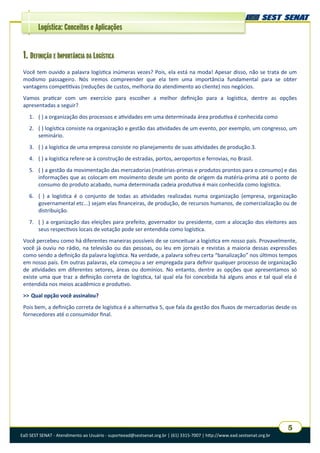 EaD SEST SENAT - Atendimento ao Usuário - suporteead@sestsenat.org.br | (61) 3315-7007 | http://www.ead.sestsenat.org.br
5
Logística: Conceitos e Aplicações
1. DEFINIÇÃO E IMPORTÂNCIA DA LOGÍSTICA
Você tem ouvido a palavra logística inúmeras vezes? Pois, ela está na moda! Apesar disso, não se trata de um
modismo passageiro. Nós iremos compreender que ela tem uma importância fundamental para se obter
vantagens competitivas (reduções de custos, melhoria do atendimento ao cliente) nos negócios.
Vamos praticar com um exercício para escolher a melhor definição para a logística, dentre as opções
apresentadas a seguir?
1. ( ) a organização dos processos e atividades em uma determinada área produtiva é conhecida como
2. ( ) logística consiste na organização e gestão das atividades de um evento, por exemplo, um congresso, um
seminário.
3. ( ) a logística de uma empresa consiste no planejamento de suas atividades de produção.3.
4. ( ) a logística refere-se à construção de estradas, portos, aeroportos e ferrovias, no Brasil.
5. ( ) a gestão da movimentação das mercadorias (matérias-primas e produtos prontos para o consumo) e das
informações que as colocam em movimento desde um ponto de origem da matéria-prima até o ponto de
consumo do produto acabado, numa determinada cadeia produtiva é mais conhecida como logística.
6. ( ) a logística é o conjunto de todas as atividades realizadas numa organização (empresa, organização
governamental etc...) sejam elas financeiras, de produção, de recursos humanos, de comercialização ou de
distribuição.
7. ( ) a organização das eleições para prefeito, governador ou presidente, com a alocação dos eleitores aos
seus respectivos locais de votação pode ser entendida como logística.
Você percebeu como há diferentes maneiras possíveis de se conceituar a logística em nosso país. Provavelmente,
você já ouviu no rádio, na televisão ou das pessoas, ou leu em jornais e revistas a maioria dessas expressões
como sendo a definição da palavra logística. Na verdade, a palavra sofreu certa “banalização” nos últimos tempos
em nosso país. Em outras palavras, ela começou a ser empregada para definir qualquer processo de organização
de atividades em diferentes setores, áreas ou domínios. No entanto, dentre as opções que apresentamos só
existe uma que traz a definição correta de logística, tal qual ela foi concebida há alguns anos e tal qual ela é
entendida nos meios acadêmico e produtivo.
>> Qual opção você assinalou?
Pois bem, a definição correta de logística é a alternativa 5, que fala da gestão dos fluxos de mercadorias desde os
fornecedores até o consumidor final.
 