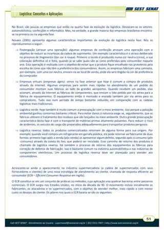 EaD SEST SENAT - Atendimento ao Usuário - suporteead@sestsenat.org.br | (61) 3315-7007 | http://www.ead.sestsenat.org.br
51
Logística: Conceitos e Aplicações
No Brasil, são poucas as empresas que estão na quarta fase da evolução da logística. Destacam-se os setores:
automobilístico; confecções e informática. Mas, na verdade, a grande maioria das empresas brasileiras encontra-
se na primeira ou na segunda fase.
Novaes (2001) apresenta algumas características importantes da evolução da logística nesta fase. Nós as
reproduziremos a seguir:
 Postergação (atrasar uma operação): algumas empresas de confecção atrasam uma operação com o
objetivo de reduzir as incertezas da cadeia de suprimento. Um exemplo característico é o atraso deliberado
no processo de tingimento (dar cor à roupa). Primeiro o tecido é produzido numa cor neutra (cinza), a sua
coloração definitiva só é feita, quando já se sabe quais são as cores preferidas pelo consumidor naquele
ano. Esta operação é realizada com o objetivo de evitar que o produto fique encalhado nas prateleiras pela
escolha de cores que não têm a preferência dos consumidores. Assim, as empresas fabricam uma camiseta,
por exemplo, com uma cor neutra, enviam-na ao local de venda, onde ela será tingida na cor de preferência
do comprador.
 Empresas virtuais (empresas ágeis): vimos na fase anterior que hoje é comum a compra de produtos
através da Internet. Algumas empresas para serem mais rápidas no atendimento de um pedido do
consumidor montam suas fábricas ao lado de grandes aeroportos. Quando recebem um pedido, elas
acionam, através da Internet as fábricas de componentes, que enviam o lote pedido por via aérea para a
fábrica de equipamentos. O equipamento então é montado e enviado também por via aérea para os
compradores. Tudo isso num período de tempo bastante reduzido, em comparação com as cadeias
logísticas mais tradicionais.
 Logística verde: hoje também é muito comum a preocupação com o meio ambiente, isso porque a poluição
ambiental ganhou contornos bastante críticos. Para evitar danos à natureza exige-se, seguidamente, que as
fábricas utilizem o tratamento dos resíduos que são lançados no meio ambiente. Outra grande preocupação
característica desta fase é com o transporte de matérias-primas altamente poluentes. Para reduzir o risco
de acidentes, os veículos de carga são preparados adequadamente para transportar produtos perigosos.
 Logística reversa: todos os produtos comercializados retornam de alguma forma para sua origem. Por
exemplo, quando você compra um refrigerante em garrafa plástica, ela pode retornar ao fabricante de duas
formas: primeiro logo após a venda (pós-venda) se apresentar algum defeito, segundo após o consumo (pós
-consumo) através da coleta do lixo, que poderá ser reciclado. Esse caminho de retorno dos produtos é
chamado de logística reversa. Há também o processo de retorno dos equipamentos às fábricas para
correção de defeitos de fabricação. Isso é bastante comum na indústria automobilística e nas indústrias de
componentes eletrônicos. Um processo de logística reversa deve ser planejado para atender aos
consumidores.
Acrescente-se ainda o aparecimento na indústria supermercadista (a cadeia de supermercados com seus
fornecedores e clientes) de uma nova estratégia de atendimento ao cliente, chamada de resposta eficiente ao
consumidor (ECR – Efficient Consumer Response em inglês).
O ECR constitui-se em um conjunto de práticas ou métodos, cuja aplicação visa quebrar barreiras entre parceiros
comerciais. O ECR surgiu nos Estados Unidos, no início da década de 90. O movimento incluía inicialmente os
fabricantes, os atacadistas e os supermercados, com o objetivo de atender melhor, mais rápido e com menor
custo os desejos do cliente. Os pilares nos quais o ECR baseia-se são os seguintes:
 