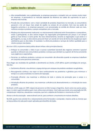 EaD SEST SENAT - Atendimento ao Usuário - suporteead@sestsenat.org.br | (61) 3315-7007 | http://www.ead.sestsenat.org.br
52
Logística: Conceitos e Aplicações
 Alta competitividade: com a globalização, as empresas passaram a competir com um número muito maior
de empresas. A permanência no mercado depende da eficiência da cadeia de suprimento na qual a
empresa está inserida.
 Pressão dos consumidores: com a maior variedade de produtos disponíveis no mercado, os consumidores
passaram a ter um leque mais amplo de opções na compra de um produto. Com isso seu poder de
barganha aumentou e as empresas passaram a ser pressionadas no sentido de oferecer cada vez mais,
melhores serviços e produtos, a preços compatíveis com o mercado.
 Mudança do relacionamento tradicional: no relacionamento tradicional entre fornecedores e compradores,
existe o ganha/perde, os dois setores brigam nas negociações principalmente por preços e um sempre
ganha (o mais forte) e o outro perde. No novo relacionamento, durante as negociações o que existe é o
ganha/ganha, ou seja, os dois setores procuram fazer um acordo em torno de formas de atuação que sejam
satisfatórias para os dois lados. O resultado é a oferta de produtos e serviços de melhor qualidade para o
cliente a preços mais baixos.
Ao criar o ECR, os pioneiros desta prática deram ênfase a dois princípios básicos:
 Enfoque no consumidor: a ideia é que o sucesso sustentável (durável) dos negócios somente é possível
quando se oferecem aos consumidores produtos e serviços que atendam ou superem de forma consistente
suas exigências e expectativas.
 Parcerias: os melhores produtos e serviços ao consumidor são oferecidos quando as empresas trabalham
em conjunto como parceiras comerciais.
Para chegar aos resultados de qualidade e atendimento ao cliente, o ECR definiu quatro estratégias de serviços.
São elas:
 Sortimento eficiente: visa otimizar o espaço da loja com estoques de produtos vendáveis nas gôndolas.
 Ressurgimento contínuo: visa repor os itens continuamente nas prateleiras e gôndolas para minimizar o
tempo e os custos envolvidos no sistema de reposição.
 Promoção eficiente: visa maximizar a eficiência de todo o sistema de promoção para o varejo e o
consumidor.
 Introdução eficiente de produto: visa maximizar a eficiência do desenvolvimento e a introdução de novos
produtos.
No Brasil, o ECR surgiu em 1997, depois de percorrer os EUA, Europa e Argentina. Assim como nos outros países,
aqui, é o setor supermercadista quem mais utiliza esses princípios. Você sabia que existe uma associação de ECR,
composta por indústrias, atacadistas e varejistas, que tem o objetivo de fortalecer o movimento no País?
Acesse o site da associação - www.ecrbrasil.com.br, para conhecer o movimento em maiores detalhes.
No ECR, quanto mais estreito for o relacionamento entre fornecedor e comprador, maiores serão as chances que
as boas práticas de cada parte sejam aplicadas para benefício de todos.
 