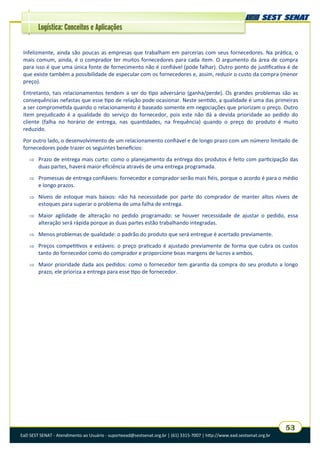 EaD SEST SENAT - Atendimento ao Usuário - suporteead@sestsenat.org.br | (61) 3315-7007 | http://www.ead.sestsenat.org.br
53
Logística: Conceitos e Aplicações
Infelizmente, ainda são poucas as empresas que trabalham em parcerias com seus fornecedores. Na prática, o
mais comum, ainda, é o comprador ter muitos fornecedores para cada item. O argumento da área de compra
para isso é que uma única fonte de fornecimento não é confiável (pode falhar). Outro ponto de justificativa é de
que existe também a possibilidade de especular com os fornecedores e, assim, reduzir o custo da compra (menor
preço).
Entretanto, tais relacionamentos tendem a ser do tipo adversário (ganha/perde). Os grandes problemas são as
consequências nefastas que esse tipo de relação pode ocasionar. Neste sentido, a qualidade é uma das primeiras
a ser comprometida quando o relacionamento é baseado somente em negociações que priorizam o preço. Outro
item prejudicado é a qualidade do serviço do fornecedor, pois este não dá a devida prioridade ao pedido do
cliente (falha no horário de entrega, nas quantidades, na frequência) quando o preço do produto é muito
reduzido.
Por outro lado, o desenvolvimento de um relacionamento confiável e de longo prazo com um número limitado de
fornecedores pode trazer os seguintes benefícios:
 Prazo de entrega mais curto: como o planejamento da entrega dos produtos é feito com participação das
duas partes, haverá maior eficiência através de uma entrega programada.
 Promessas de entrega confiáveis: fornecedor e comprador serão mais fiéis, porque o acordo é para o médio
e longo prazos.
 Níveis de estoque mais baixos: não há necessidade por parte do comprador de manter altos níveis de
estoques para superar o problema de uma falha de entrega.
 Maior agilidade de alteração no pedido programado: se houver necessidade de ajustar o pedido, essa
alteração será rápida porque as duas partes estão trabalhando integradas.
 Menos problemas de qualidade: o padrão do produto que será entregue é acertado previamente.
 Preços competitivos e estáveis: o preço praticado é ajustado previamente de forma que cubra os custos
tanto do fornecedor como do comprador e proporcione boas margens de lucros a ambos.
 Maior prioridade dada aos pedidos: como o fornecedor tem garantia da compra do seu produto a longo
prazo, ele prioriza a entrega para esse tipo de fornecedor.
 
