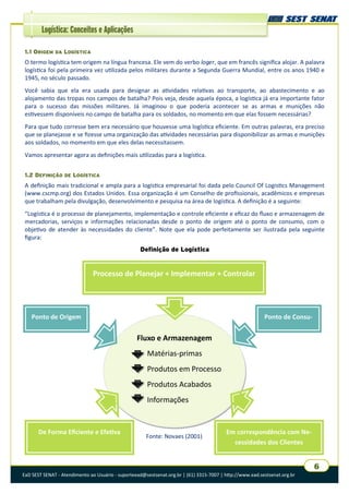 Logística: Conceitos e Aplicações
EaD SEST SENAT - Atendimento ao Usuário - suporteead@sestsenat.org.br | (61) 3315-7007 | http://www.ead.sestsenat.org.br
6
1.1 ORIGEM DA LOGÍSTICA
O termo logística tem origem na língua francesa. Ele vem do verbo loger, que em francês significa alojar. A palavra
logística foi pela primeira vez utilizada pelos militares durante a Segunda Guerra Mundial, entre os anos 1940 e
1945, no século passado.
Você sabia que ela era usada para designar as atividades relativas ao transporte, ao abastecimento e ao
alojamento das tropas nos campos de batalha? Pois veja, desde aquela época, a logística já era importante fator
para o sucesso das missões militares. Já imaginou o que poderia acontecer se as armas e munições não
estivessem disponíveis no campo de batalha para os soldados, no momento em que elas fossem necessárias?
Para que tudo corresse bem era necessário que houvesse uma logística eficiente. Em outras palavras, era preciso
que se planejasse e se fizesse uma organização das atividades necessárias para disponibilizar as armas e munições
aos soldados, no momento em que eles delas necessitassem.
Vamos apresentar agora as definições mais utilizadas para a logística.
1.2 DEFINIÇÃO DE LOGÍSTICA
A definição mais tradicional e ampla para a logística empresarial foi dada pelo Council Of Logistics Management
(www.cscmp.org) dos Estados Unidos. Essa organização é um Conselho de profissionais, acadêmicos e empresas
que trabalham pela divulgação, desenvolvimento e pesquisa na área de logística. A definição é a seguinte:
“Logística é o processo de planejamento, implementação e controle eficiente e eficaz do fluxo e armazenagem de
mercadorias, serviços e informações relacionadas desde o ponto de origem até o ponto de consumo, com o
objetivo de atender às necessidades do cliente”. Note que ela pode perfeitamente ser ilustrada pela seguinte
figura:
Definição de Logística
Fonte: Novaes (2001)
Processo de Planejar + Implementar + Controlar
Fluxo e Armazenagem
Matérias-primas
Produtos em Processo
Produtos Acabados
Informações

Ponto de Origem Ponto de Consu-
De Forma Eficiente e Efetiva Em correspondência com Ne-
cessidades dos Clientes
 