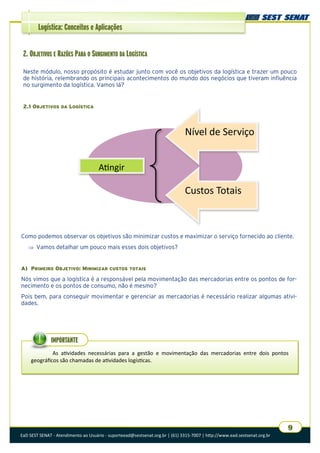 EaD SEST SENAT - Atendimento ao Usuário - suporteead@sestsenat.org.br | (61) 3315-7007 | http://www.ead.sestsenat.org.br
9
Logística: Conceitos e Aplicações
2. OBJETIVOS E RAZÕES PARA O SURGIMENTO DA LOGÍSTICA
Neste módulo, nosso propósito é estudar junto com você os objetivos da logística e trazer um pouco
de história, relembrando os principais acontecimentos do mundo dos negócios que tiveram influência
no surgimento da logística. Vamos lá?
2.1 OBJETIVOS DA LOGÍSTICA
Como podemos observar os objetivos são minimizar custos e maximizar o serviço fornecido ao cliente.
 Vamos detalhar um pouco mais esses dois objetivos?
A) PRIMEIRO OBJETIVO: MINIMIZAR CUSTOS TOTAIS
Nós vimos que a logística é a responsável pela movimentação das mercadorias entre os pontos de for-
necimento e os pontos de consumo, não é mesmo?
Pois bem, para conseguir movimentar e gerenciar as mercadorias é necessário realizar algumas ativi-
dades.
Atingir
Nível de Serviço
Custos Totais
As atividades necessárias para a gestão e movimentação das mercadorias entre dois pontos
geográficos são chamadas de atividades logísticas.
IMPORTANTE
 
