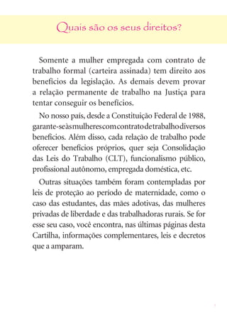 Quais são os seus direitos?


  Somente a mulher empregada com contrato de
trabalho formal (carteira assinada) tem direito aos
benefícios da legislação. As demais devem provar
a relação permanente de trabalho na Justiça para
tentar conseguir os benefícios.
  No nosso país, desde a Constituição Federal de 1988,
garante-se às mulheres com contrato de trabalho diversos
benefícios. Além disso, cada relação de trabalho pode
oferecer benefícios próprios, quer seja Consolidação
das Leis do Trabalho (CLT), funcionalismo público,
profissional autônomo, empregada doméstica, etc.
   Outras situações também foram contempladas por
leis de proteção ao período de maternidade, como o
caso das estudantes, das mães adotivas, das mulheres
privadas de liberdade e das trabalhadoras rurais. Se for
esse seu caso, você encontra, nas últimas páginas desta
Cartilha, informações complementares, leis e decretos
que a amparam.




                                                           5
 