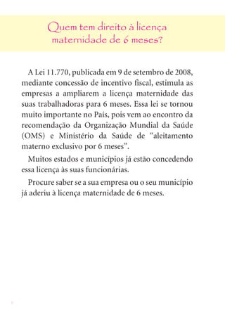 Quem tem direito à licença
           maternidade de 6 meses?


      A Lei 11.770, publicada em 9 de setembro de 2008,
    mediante concessão de incentivo fiscal, estimula as
    empresas a ampliarem a licença maternidade das
    suas trabalhadoras para 6 meses. Essa lei se tornou
    muito importante no País, pois vem ao encontro da
    recomendação da Organização Mundial da Saúde
    (OMS) e Ministério da Saúde de “aleitamento
    materno exclusivo por 6 meses”.
      Muitos estados e municípios já estão concedendo
    essa licença às suas funcionárias.
      Procure saber se a sua empresa ou o seu município
    já aderiu à licença maternidade de 6 meses.




8
 